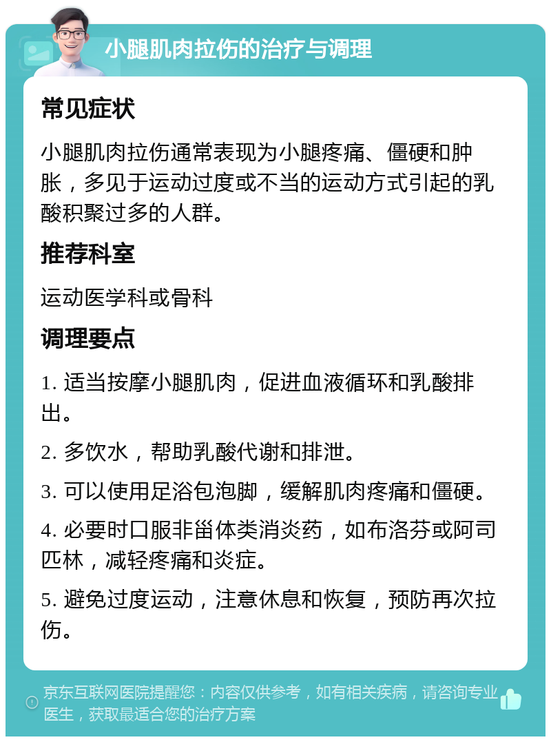 小腿肌肉拉伤的治疗与调理 常见症状 小腿肌肉拉伤通常表现为小腿疼痛、僵硬和肿胀，多见于运动过度或不当的运动方式引起的乳酸积聚过多的人群。 推荐科室 运动医学科或骨科 调理要点 1. 适当按摩小腿肌肉，促进血液循环和乳酸排出。 2. 多饮水，帮助乳酸代谢和排泄。 3. 可以使用足浴包泡脚，缓解肌肉疼痛和僵硬。 4. 必要时口服非甾体类消炎药，如布洛芬或阿司匹林，减轻疼痛和炎症。 5. 避免过度运动，注意休息和恢复，预防再次拉伤。