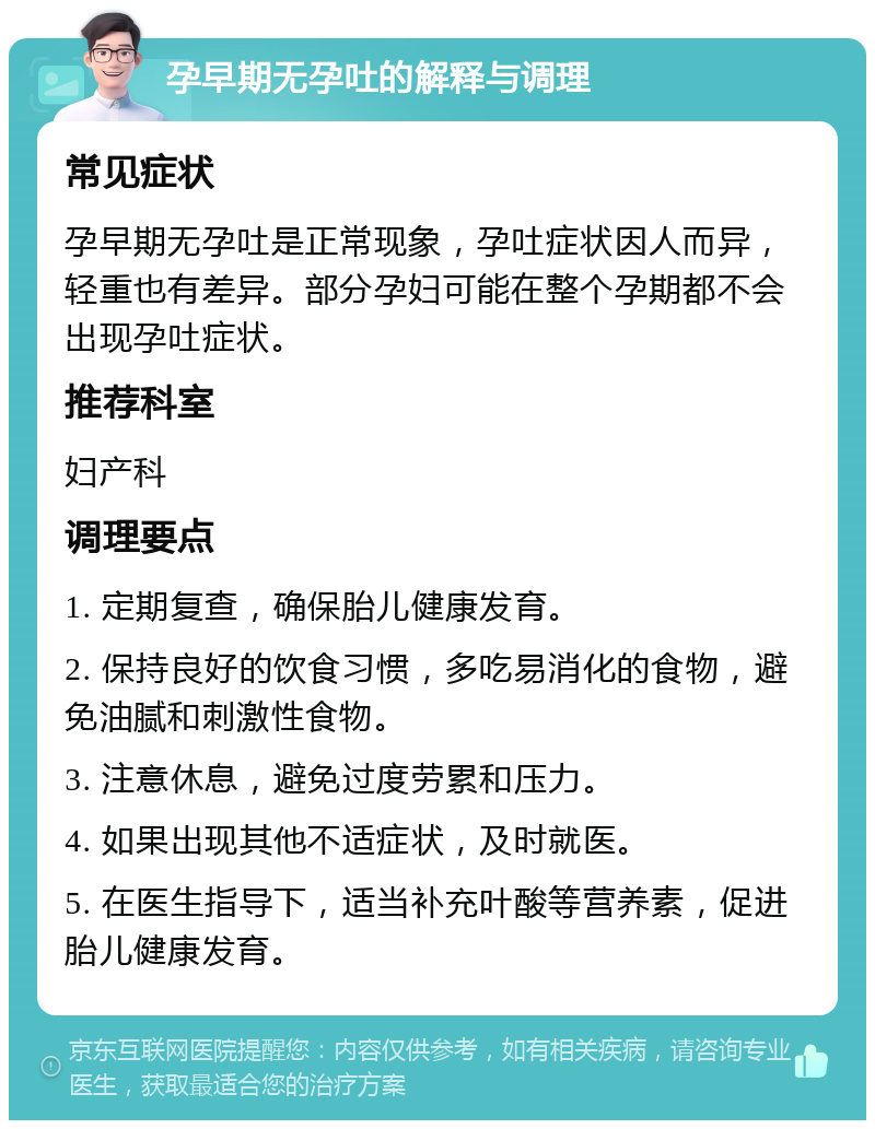 孕早期无孕吐的解释与调理 常见症状 孕早期无孕吐是正常现象，孕吐症状因人而异，轻重也有差异。部分孕妇可能在整个孕期都不会出现孕吐症状。 推荐科室 妇产科 调理要点 1. 定期复查，确保胎儿健康发育。 2. 保持良好的饮食习惯，多吃易消化的食物，避免油腻和刺激性食物。 3. 注意休息，避免过度劳累和压力。 4. 如果出现其他不适症状，及时就医。 5. 在医生指导下，适当补充叶酸等营养素，促进胎儿健康发育。