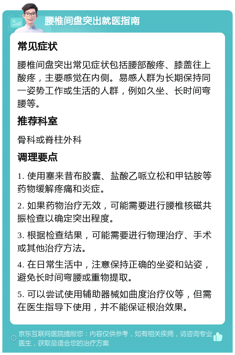 腰椎间盘突出就医指南 常见症状 腰椎间盘突出常见症状包括腰部酸疼、膝盖往上酸疼，主要感觉在内侧。易感人群为长期保持同一姿势工作或生活的人群，例如久坐、长时间弯腰等。 推荐科室 骨科或脊柱外科 调理要点 1. 使用塞来昔布胶囊、盐酸乙哌立松和甲钴胺等药物缓解疼痛和炎症。 2. 如果药物治疗无效，可能需要进行腰椎核磁共振检查以确定突出程度。 3. 根据检查结果，可能需要进行物理治疗、手术或其他治疗方法。 4. 在日常生活中，注意保持正确的坐姿和站姿，避免长时间弯腰或重物提取。 5. 可以尝试使用辅助器械如曲度治疗仪等，但需在医生指导下使用，并不能保证根治效果。