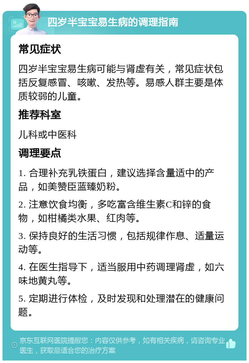 四岁半宝宝易生病的调理指南 常见症状 四岁半宝宝易生病可能与肾虚有关，常见症状包括反复感冒、咳嗽、发热等。易感人群主要是体质较弱的儿童。 推荐科室 儿科或中医科 调理要点 1. 合理补充乳铁蛋白，建议选择含量适中的产品，如美赞臣蓝臻奶粉。 2. 注意饮食均衡，多吃富含维生素C和锌的食物，如柑橘类水果、红肉等。 3. 保持良好的生活习惯，包括规律作息、适量运动等。 4. 在医生指导下，适当服用中药调理肾虚，如六味地黄丸等。 5. 定期进行体检，及时发现和处理潜在的健康问题。