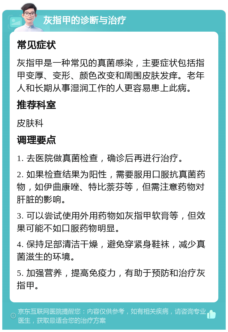 灰指甲的诊断与治疗 常见症状 灰指甲是一种常见的真菌感染，主要症状包括指甲变厚、变形、颜色改变和周围皮肤发痒。老年人和长期从事湿润工作的人更容易患上此病。 推荐科室 皮肤科 调理要点 1. 去医院做真菌检查，确诊后再进行治疗。 2. 如果检查结果为阳性，需要服用口服抗真菌药物，如伊曲康唑、特比萘芬等，但需注意药物对肝脏的影响。 3. 可以尝试使用外用药物如灰指甲软膏等，但效果可能不如口服药物明显。 4. 保持足部清洁干燥，避免穿紧身鞋袜，减少真菌滋生的环境。 5. 加强营养，提高免疫力，有助于预防和治疗灰指甲。