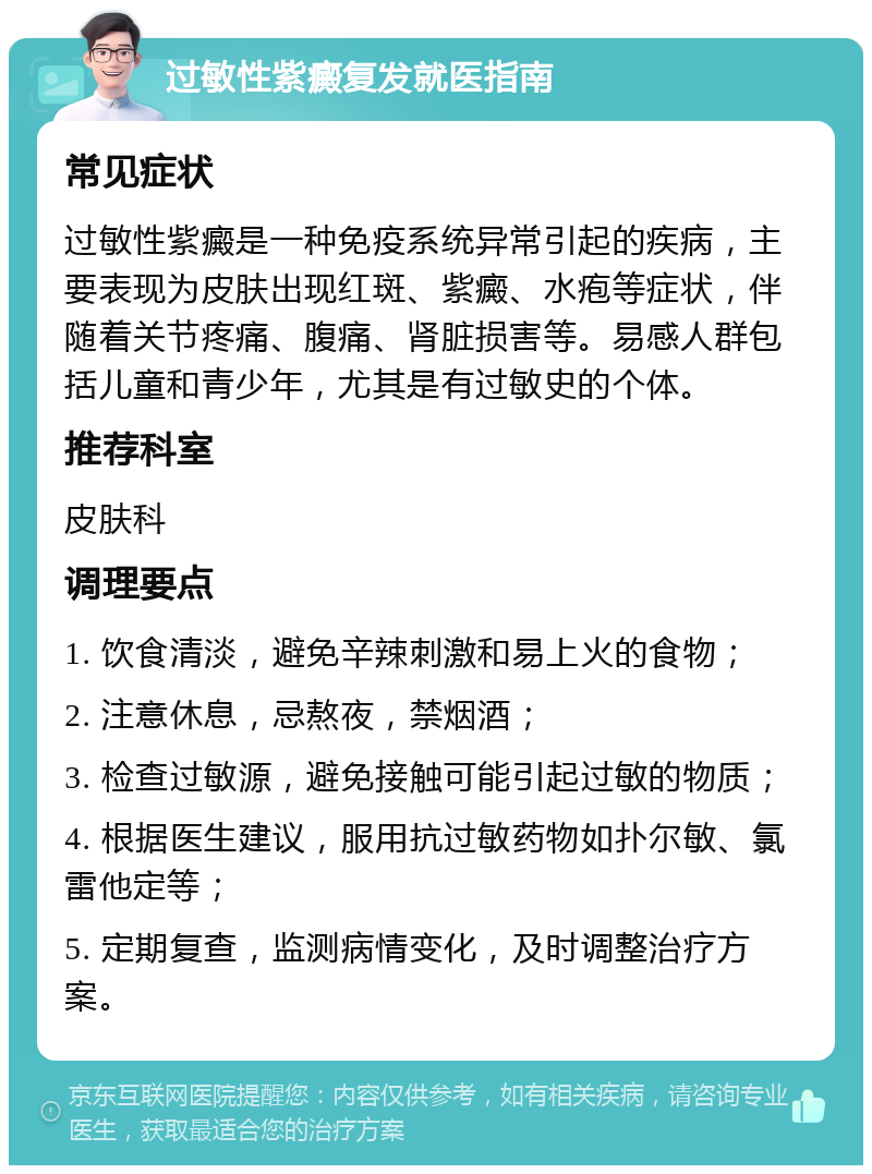 过敏性紫癜复发就医指南 常见症状 过敏性紫癜是一种免疫系统异常引起的疾病，主要表现为皮肤出现红斑、紫癜、水疱等症状，伴随着关节疼痛、腹痛、肾脏损害等。易感人群包括儿童和青少年，尤其是有过敏史的个体。 推荐科室 皮肤科 调理要点 1. 饮食清淡，避免辛辣刺激和易上火的食物； 2. 注意休息，忌熬夜，禁烟酒； 3. 检查过敏源，避免接触可能引起过敏的物质； 4. 根据医生建议，服用抗过敏药物如扑尔敏、氯雷他定等； 5. 定期复查，监测病情变化，及时调整治疗方案。