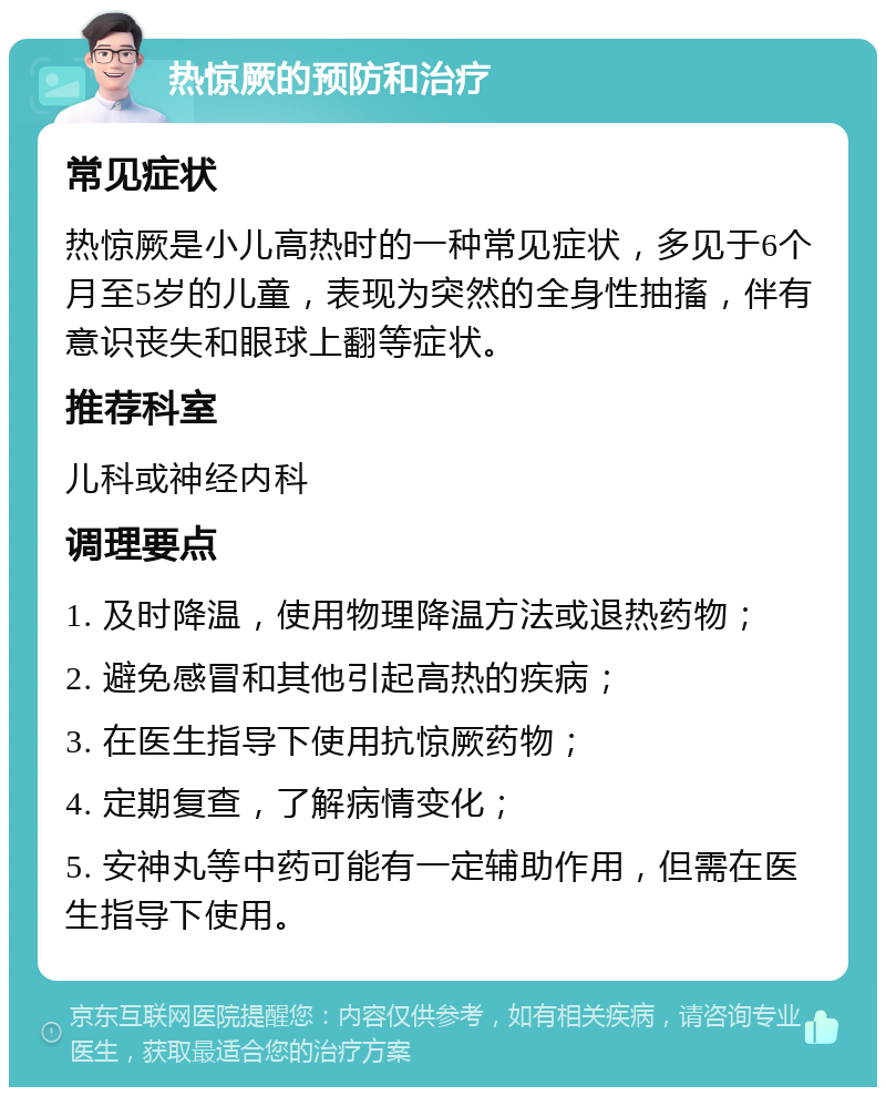 热惊厥的预防和治疗 常见症状 热惊厥是小儿高热时的一种常见症状，多见于6个月至5岁的儿童，表现为突然的全身性抽搐，伴有意识丧失和眼球上翻等症状。 推荐科室 儿科或神经内科 调理要点 1. 及时降温，使用物理降温方法或退热药物； 2. 避免感冒和其他引起高热的疾病； 3. 在医生指导下使用抗惊厥药物； 4. 定期复查，了解病情变化； 5. 安神丸等中药可能有一定辅助作用，但需在医生指导下使用。