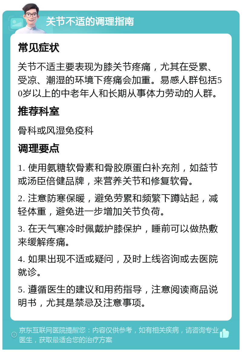 关节不适的调理指南 常见症状 关节不适主要表现为膝关节疼痛，尤其在受累、受凉、潮湿的环境下疼痛会加重。易感人群包括50岁以上的中老年人和长期从事体力劳动的人群。 推荐科室 骨科或风湿免疫科 调理要点 1. 使用氨糖软骨素和骨胶原蛋白补充剂，如益节或汤臣倍健品牌，来营养关节和修复软骨。 2. 注意防寒保暖，避免劳累和频繁下蹲站起，减轻体重，避免进一步增加关节负荷。 3. 在天气寒冷时佩戴护膝保护，睡前可以做热敷来缓解疼痛。 4. 如果出现不适或疑问，及时上线咨询或去医院就诊。 5. 遵循医生的建议和用药指导，注意阅读商品说明书，尤其是禁忌及注意事项。