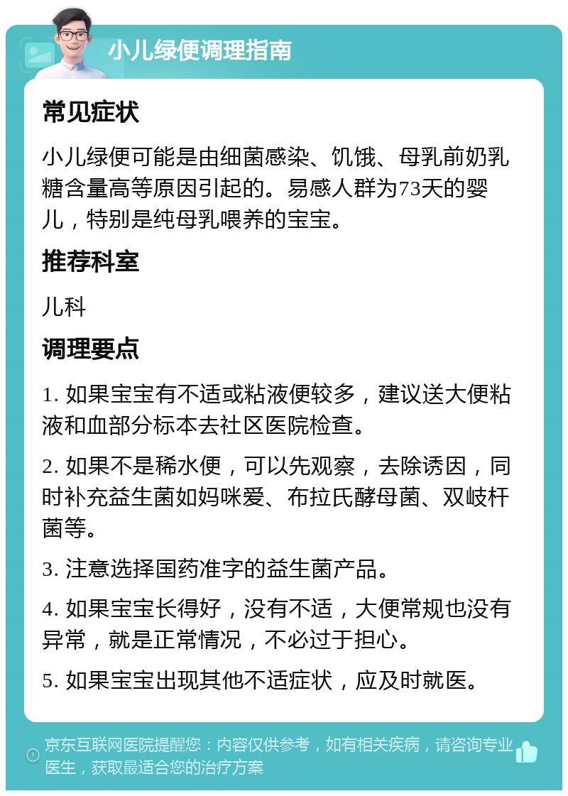 小儿绿便调理指南 常见症状 小儿绿便可能是由细菌感染、饥饿、母乳前奶乳糖含量高等原因引起的。易感人群为73天的婴儿，特别是纯母乳喂养的宝宝。 推荐科室 儿科 调理要点 1. 如果宝宝有不适或粘液便较多，建议送大便粘液和血部分标本去社区医院检查。 2. 如果不是稀水便，可以先观察，去除诱因，同时补充益生菌如妈咪爱、布拉氏酵母菌、双岐杆菌等。 3. 注意选择国药准字的益生菌产品。 4. 如果宝宝长得好，没有不适，大便常规也没有异常，就是正常情况，不必过于担心。 5. 如果宝宝出现其他不适症状，应及时就医。