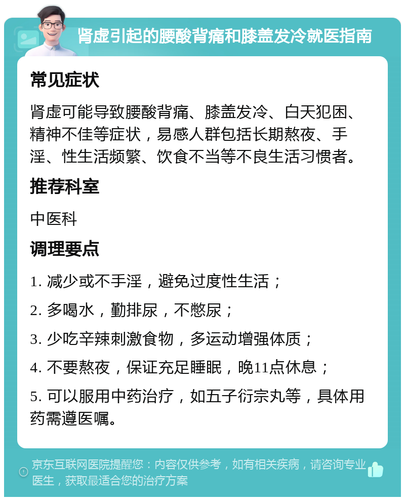 肾虚引起的腰酸背痛和膝盖发冷就医指南 常见症状 肾虚可能导致腰酸背痛、膝盖发冷、白天犯困、精神不佳等症状，易感人群包括长期熬夜、手淫、性生活频繁、饮食不当等不良生活习惯者。 推荐科室 中医科 调理要点 1. 减少或不手淫，避免过度性生活； 2. 多喝水，勤排尿，不憋尿； 3. 少吃辛辣刺激食物，多运动增强体质； 4. 不要熬夜，保证充足睡眠，晚11点休息； 5. 可以服用中药治疗，如五子衍宗丸等，具体用药需遵医嘱。