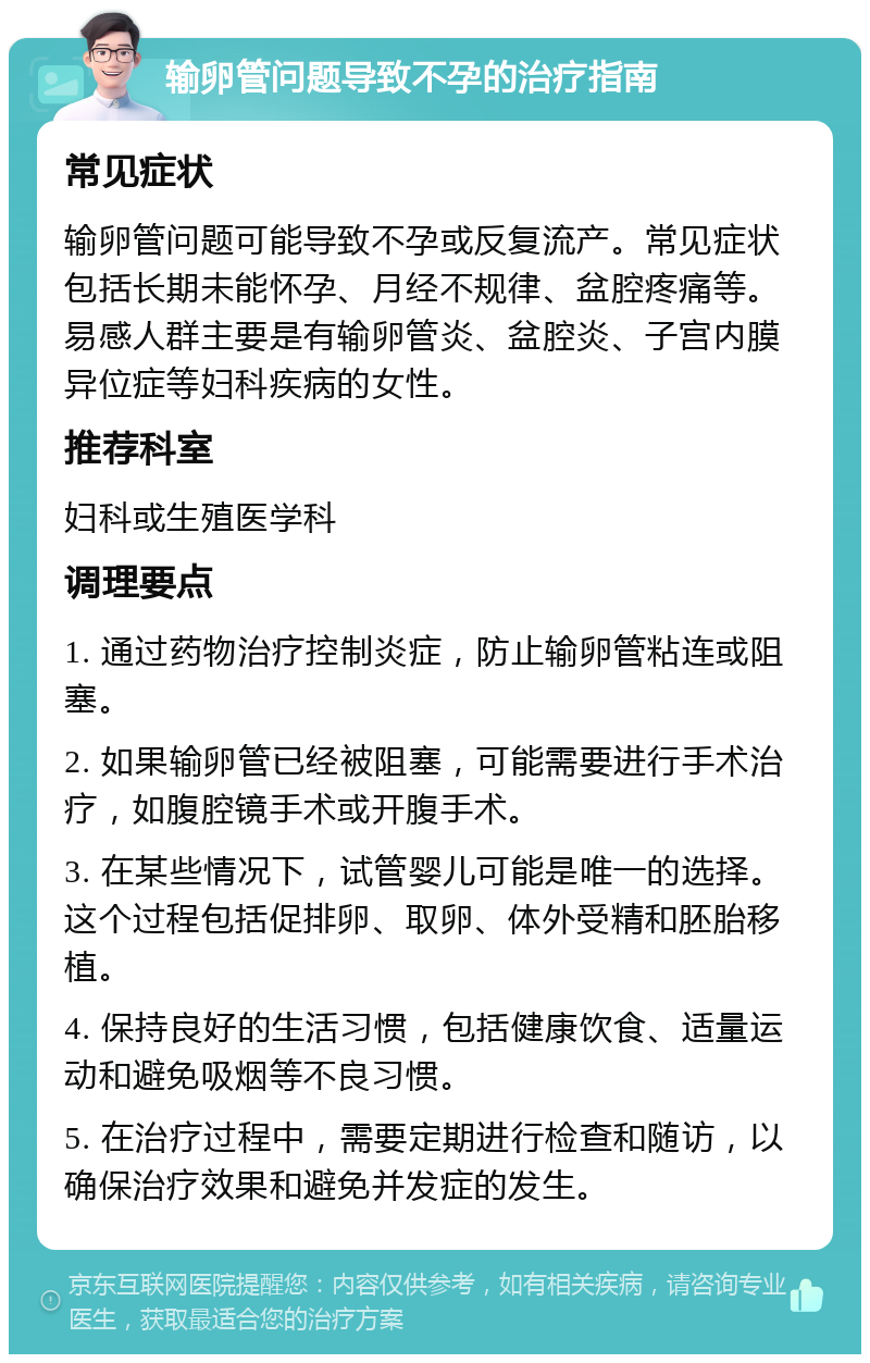 输卵管问题导致不孕的治疗指南 常见症状 输卵管问题可能导致不孕或反复流产。常见症状包括长期未能怀孕、月经不规律、盆腔疼痛等。易感人群主要是有输卵管炎、盆腔炎、子宫内膜异位症等妇科疾病的女性。 推荐科室 妇科或生殖医学科 调理要点 1. 通过药物治疗控制炎症，防止输卵管粘连或阻塞。 2. 如果输卵管已经被阻塞，可能需要进行手术治疗，如腹腔镜手术或开腹手术。 3. 在某些情况下，试管婴儿可能是唯一的选择。这个过程包括促排卵、取卵、体外受精和胚胎移植。 4. 保持良好的生活习惯，包括健康饮食、适量运动和避免吸烟等不良习惯。 5. 在治疗过程中，需要定期进行检查和随访，以确保治疗效果和避免并发症的发生。