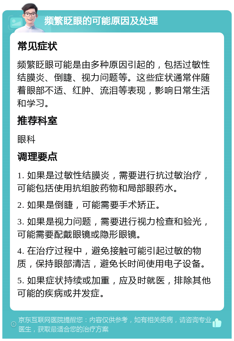 频繁眨眼的可能原因及处理 常见症状 频繁眨眼可能是由多种原因引起的，包括过敏性结膜炎、倒睫、视力问题等。这些症状通常伴随着眼部不适、红肿、流泪等表现，影响日常生活和学习。 推荐科室 眼科 调理要点 1. 如果是过敏性结膜炎，需要进行抗过敏治疗，可能包括使用抗组胺药物和局部眼药水。 2. 如果是倒睫，可能需要手术矫正。 3. 如果是视力问题，需要进行视力检查和验光，可能需要配戴眼镜或隐形眼镜。 4. 在治疗过程中，避免接触可能引起过敏的物质，保持眼部清洁，避免长时间使用电子设备。 5. 如果症状持续或加重，应及时就医，排除其他可能的疾病或并发症。