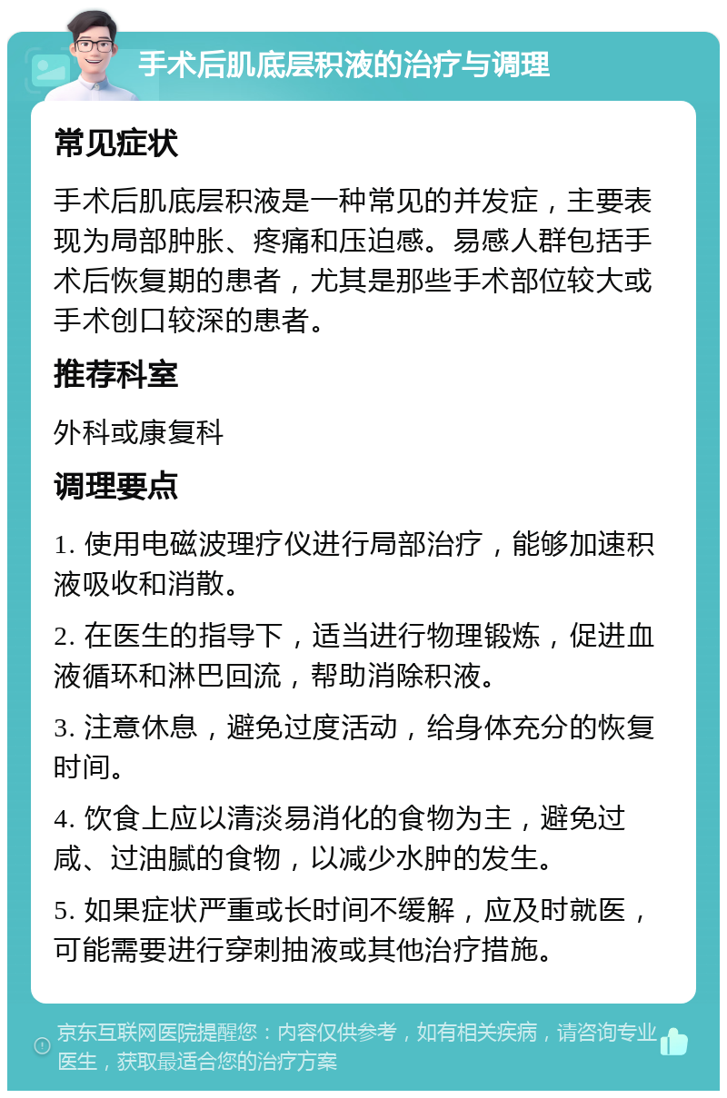 手术后肌底层积液的治疗与调理 常见症状 手术后肌底层积液是一种常见的并发症，主要表现为局部肿胀、疼痛和压迫感。易感人群包括手术后恢复期的患者，尤其是那些手术部位较大或手术创口较深的患者。 推荐科室 外科或康复科 调理要点 1. 使用电磁波理疗仪进行局部治疗，能够加速积液吸收和消散。 2. 在医生的指导下，适当进行物理锻炼，促进血液循环和淋巴回流，帮助消除积液。 3. 注意休息，避免过度活动，给身体充分的恢复时间。 4. 饮食上应以清淡易消化的食物为主，避免过咸、过油腻的食物，以减少水肿的发生。 5. 如果症状严重或长时间不缓解，应及时就医，可能需要进行穿刺抽液或其他治疗措施。