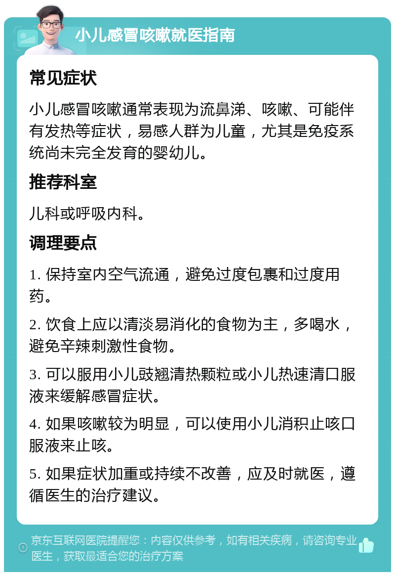 小儿感冒咳嗽就医指南 常见症状 小儿感冒咳嗽通常表现为流鼻涕、咳嗽、可能伴有发热等症状，易感人群为儿童，尤其是免疫系统尚未完全发育的婴幼儿。 推荐科室 儿科或呼吸内科。 调理要点 1. 保持室内空气流通，避免过度包裹和过度用药。 2. 饮食上应以清淡易消化的食物为主，多喝水，避免辛辣刺激性食物。 3. 可以服用小儿豉翘清热颗粒或小儿热速清口服液来缓解感冒症状。 4. 如果咳嗽较为明显，可以使用小儿消积止咳口服液来止咳。 5. 如果症状加重或持续不改善，应及时就医，遵循医生的治疗建议。