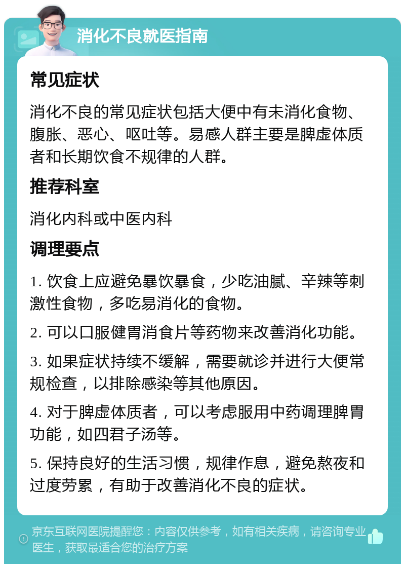 消化不良就医指南 常见症状 消化不良的常见症状包括大便中有未消化食物、腹胀、恶心、呕吐等。易感人群主要是脾虚体质者和长期饮食不规律的人群。 推荐科室 消化内科或中医内科 调理要点 1. 饮食上应避免暴饮暴食，少吃油腻、辛辣等刺激性食物，多吃易消化的食物。 2. 可以口服健胃消食片等药物来改善消化功能。 3. 如果症状持续不缓解，需要就诊并进行大便常规检查，以排除感染等其他原因。 4. 对于脾虚体质者，可以考虑服用中药调理脾胃功能，如四君子汤等。 5. 保持良好的生活习惯，规律作息，避免熬夜和过度劳累，有助于改善消化不良的症状。