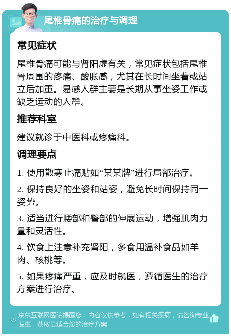 尾椎骨痛的治疗与调理 常见症状 尾椎骨痛可能与肾阳虚有关，常见症状包括尾椎骨周围的疼痛、酸胀感，尤其在长时间坐着或站立后加重。易感人群主要是长期从事坐姿工作或缺乏运动的人群。 推荐科室 建议就诊于中医科或疼痛科。 调理要点 1. 使用散寒止痛贴如“某某牌”进行局部治疗。 2. 保持良好的坐姿和站姿，避免长时间保持同一姿势。 3. 适当进行腰部和臀部的伸展运动，增强肌肉力量和灵活性。 4. 饮食上注意补充肾阳，多食用温补食品如羊肉、核桃等。 5. 如果疼痛严重，应及时就医，遵循医生的治疗方案进行治疗。