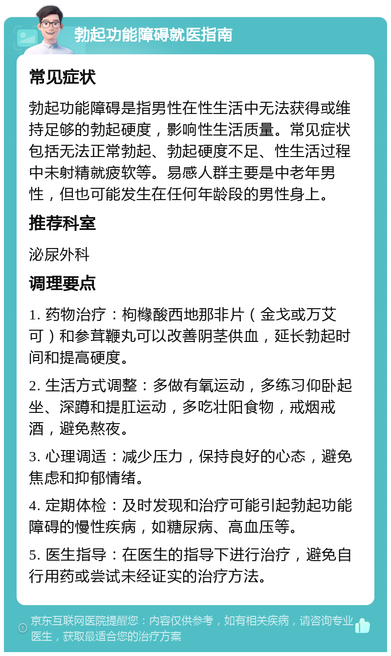 勃起功能障碍就医指南 常见症状 勃起功能障碍是指男性在性生活中无法获得或维持足够的勃起硬度，影响性生活质量。常见症状包括无法正常勃起、勃起硬度不足、性生活过程中未射精就疲软等。易感人群主要是中老年男性，但也可能发生在任何年龄段的男性身上。 推荐科室 泌尿外科 调理要点 1. 药物治疗：枸橼酸西地那非片（金戈或万艾可）和参茸鞭丸可以改善阴茎供血，延长勃起时间和提高硬度。 2. 生活方式调整：多做有氧运动，多练习仰卧起坐、深蹲和提肛运动，多吃壮阳食物，戒烟戒酒，避免熬夜。 3. 心理调适：减少压力，保持良好的心态，避免焦虑和抑郁情绪。 4. 定期体检：及时发现和治疗可能引起勃起功能障碍的慢性疾病，如糖尿病、高血压等。 5. 医生指导：在医生的指导下进行治疗，避免自行用药或尝试未经证实的治疗方法。