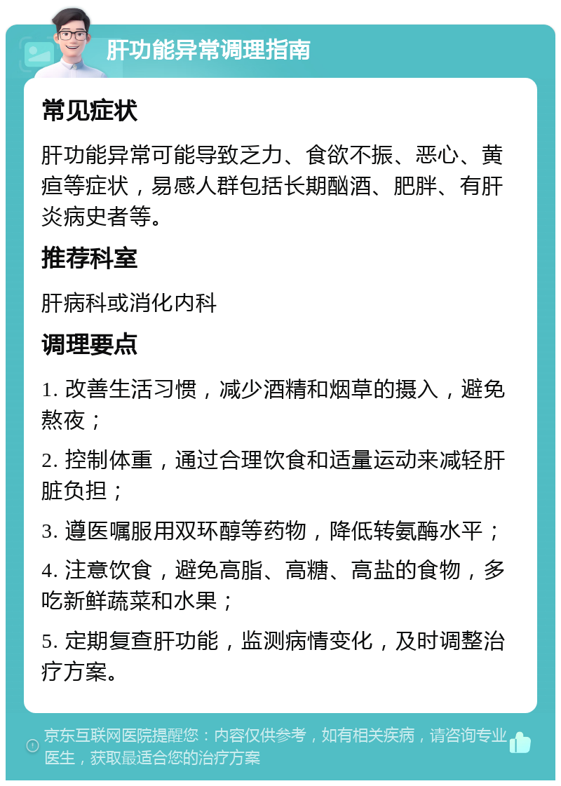 肝功能异常调理指南 常见症状 肝功能异常可能导致乏力、食欲不振、恶心、黄疸等症状，易感人群包括长期酗酒、肥胖、有肝炎病史者等。 推荐科室 肝病科或消化内科 调理要点 1. 改善生活习惯，减少酒精和烟草的摄入，避免熬夜； 2. 控制体重，通过合理饮食和适量运动来减轻肝脏负担； 3. 遵医嘱服用双环醇等药物，降低转氨酶水平； 4. 注意饮食，避免高脂、高糖、高盐的食物，多吃新鲜蔬菜和水果； 5. 定期复查肝功能，监测病情变化，及时调整治疗方案。