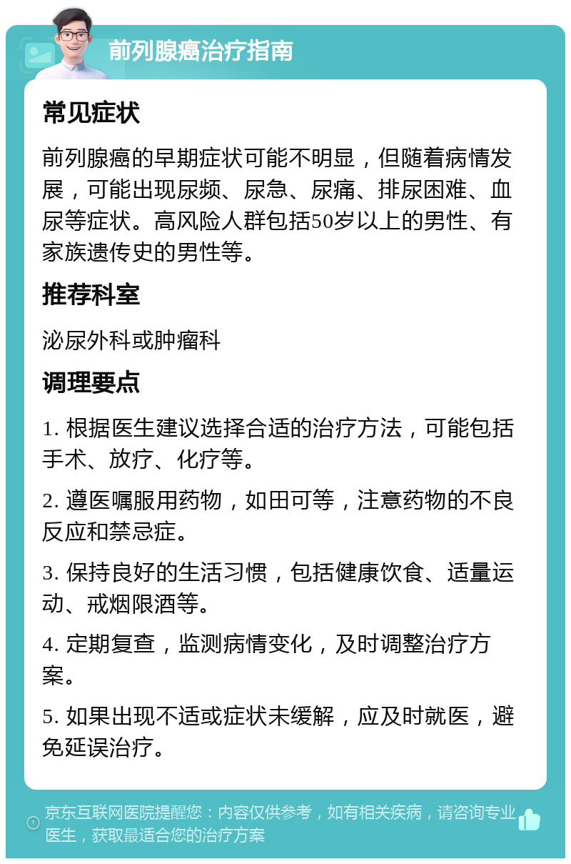 前列腺癌治疗指南 常见症状 前列腺癌的早期症状可能不明显，但随着病情发展，可能出现尿频、尿急、尿痛、排尿困难、血尿等症状。高风险人群包括50岁以上的男性、有家族遗传史的男性等。 推荐科室 泌尿外科或肿瘤科 调理要点 1. 根据医生建议选择合适的治疗方法，可能包括手术、放疗、化疗等。 2. 遵医嘱服用药物，如田可等，注意药物的不良反应和禁忌症。 3. 保持良好的生活习惯，包括健康饮食、适量运动、戒烟限酒等。 4. 定期复查，监测病情变化，及时调整治疗方案。 5. 如果出现不适或症状未缓解，应及时就医，避免延误治疗。