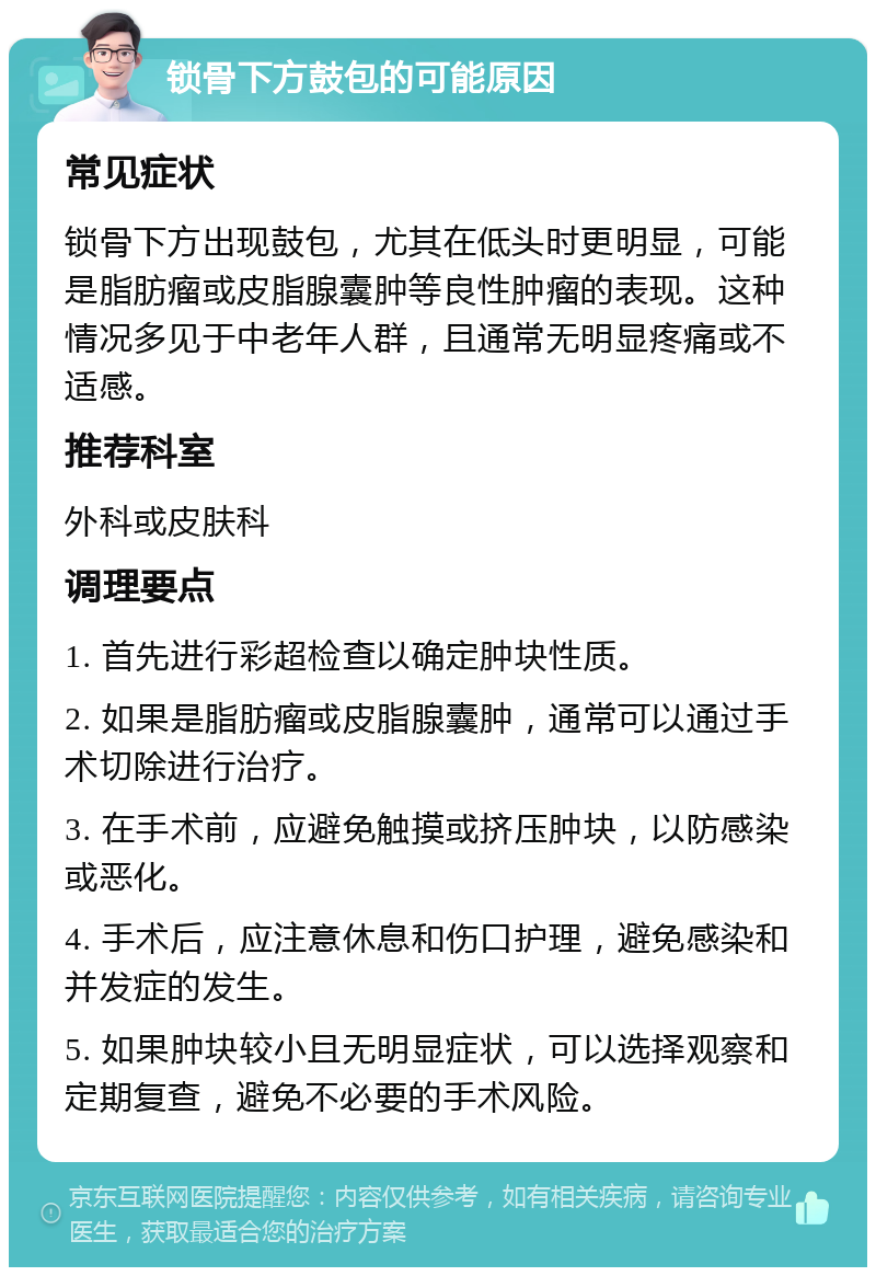 锁骨下方鼓包的可能原因 常见症状 锁骨下方出现鼓包，尤其在低头时更明显，可能是脂肪瘤或皮脂腺囊肿等良性肿瘤的表现。这种情况多见于中老年人群，且通常无明显疼痛或不适感。 推荐科室 外科或皮肤科 调理要点 1. 首先进行彩超检查以确定肿块性质。 2. 如果是脂肪瘤或皮脂腺囊肿，通常可以通过手术切除进行治疗。 3. 在手术前，应避免触摸或挤压肿块，以防感染或恶化。 4. 手术后，应注意休息和伤口护理，避免感染和并发症的发生。 5. 如果肿块较小且无明显症状，可以选择观察和定期复查，避免不必要的手术风险。