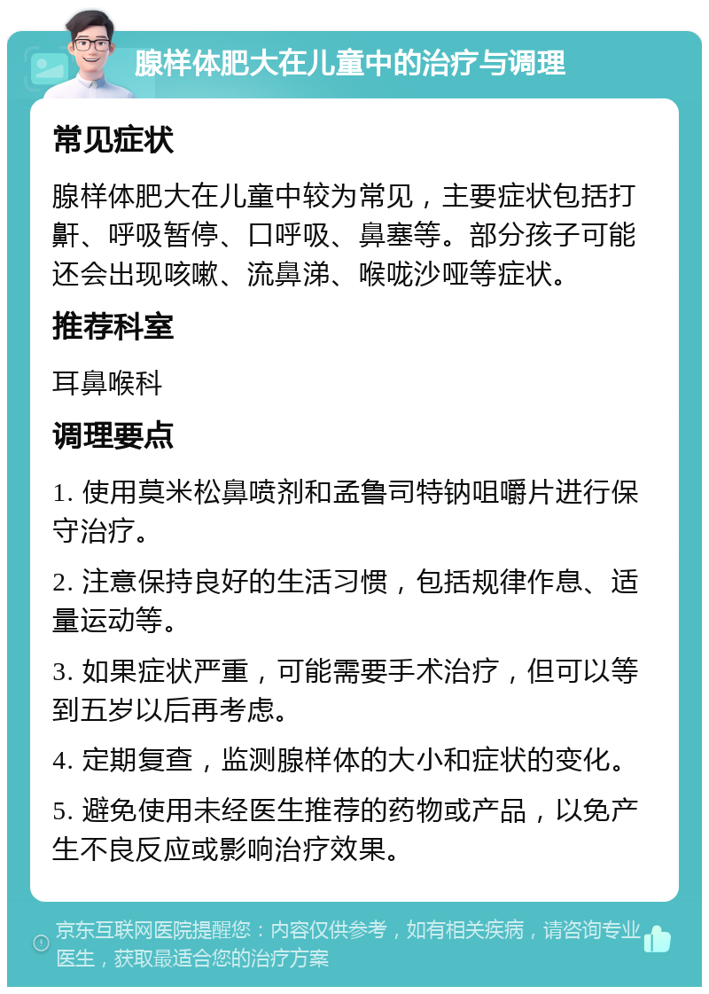 腺样体肥大在儿童中的治疗与调理 常见症状 腺样体肥大在儿童中较为常见，主要症状包括打鼾、呼吸暂停、口呼吸、鼻塞等。部分孩子可能还会出现咳嗽、流鼻涕、喉咙沙哑等症状。 推荐科室 耳鼻喉科 调理要点 1. 使用莫米松鼻喷剂和孟鲁司特钠咀嚼片进行保守治疗。 2. 注意保持良好的生活习惯，包括规律作息、适量运动等。 3. 如果症状严重，可能需要手术治疗，但可以等到五岁以后再考虑。 4. 定期复查，监测腺样体的大小和症状的变化。 5. 避免使用未经医生推荐的药物或产品，以免产生不良反应或影响治疗效果。