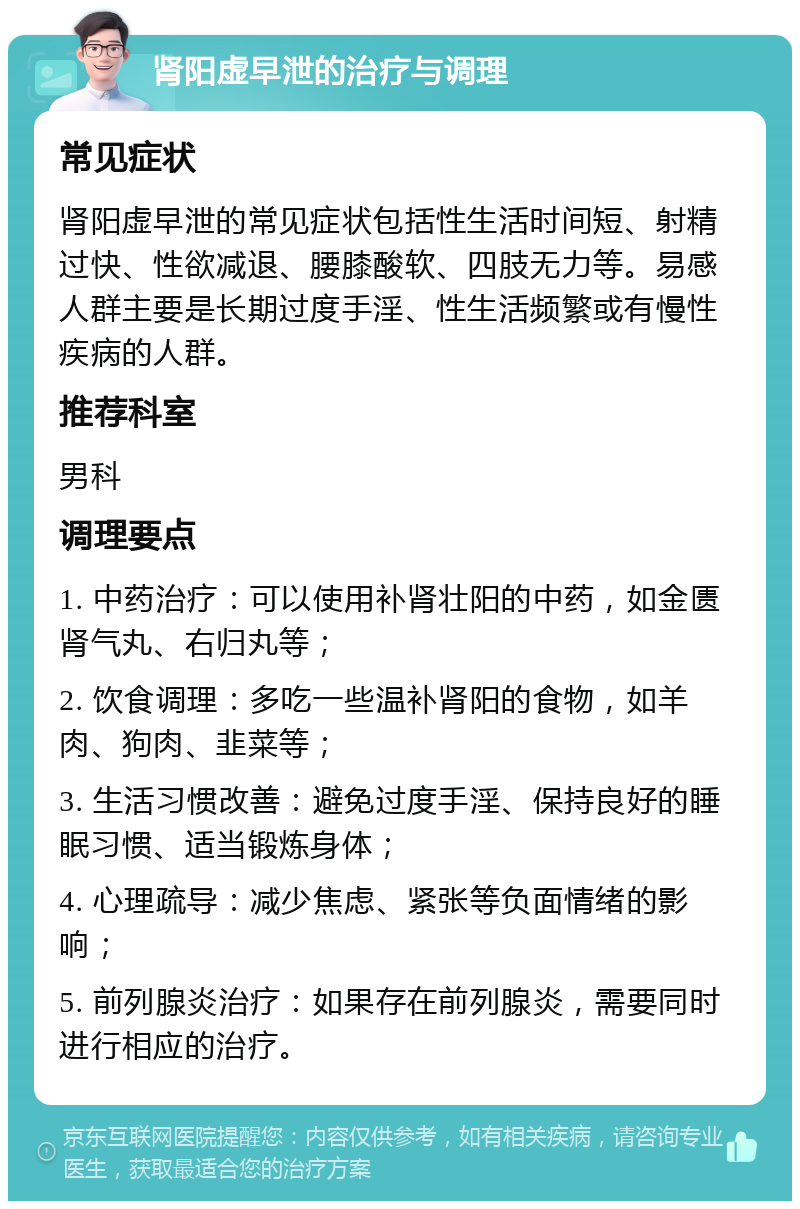 肾阳虚早泄的治疗与调理 常见症状 肾阳虚早泄的常见症状包括性生活时间短、射精过快、性欲减退、腰膝酸软、四肢无力等。易感人群主要是长期过度手淫、性生活频繁或有慢性疾病的人群。 推荐科室 男科 调理要点 1. 中药治疗：可以使用补肾壮阳的中药，如金匮肾气丸、右归丸等； 2. 饮食调理：多吃一些温补肾阳的食物，如羊肉、狗肉、韭菜等； 3. 生活习惯改善：避免过度手淫、保持良好的睡眠习惯、适当锻炼身体； 4. 心理疏导：减少焦虑、紧张等负面情绪的影响； 5. 前列腺炎治疗：如果存在前列腺炎，需要同时进行相应的治疗。