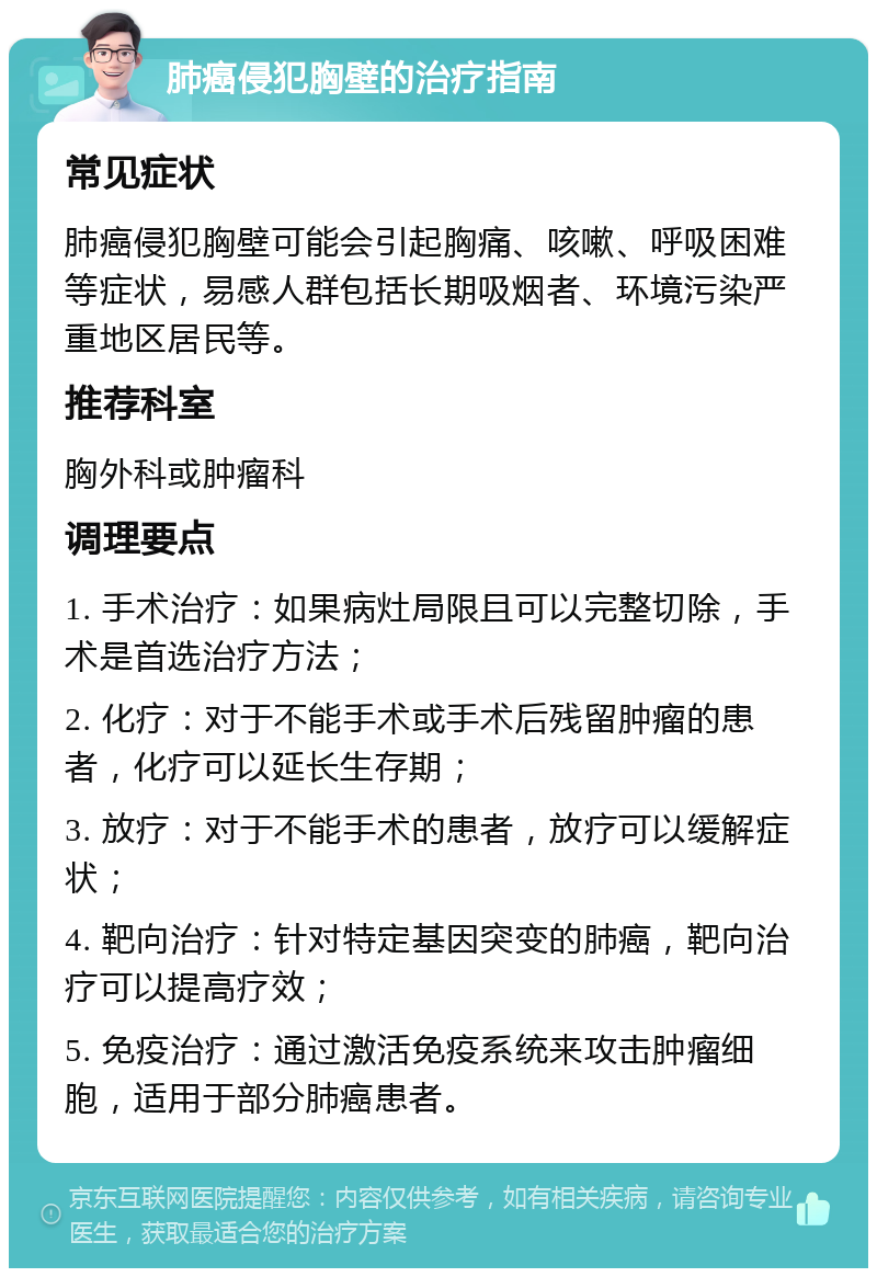 肺癌侵犯胸壁的治疗指南 常见症状 肺癌侵犯胸壁可能会引起胸痛、咳嗽、呼吸困难等症状，易感人群包括长期吸烟者、环境污染严重地区居民等。 推荐科室 胸外科或肿瘤科 调理要点 1. 手术治疗：如果病灶局限且可以完整切除，手术是首选治疗方法； 2. 化疗：对于不能手术或手术后残留肿瘤的患者，化疗可以延长生存期； 3. 放疗：对于不能手术的患者，放疗可以缓解症状； 4. 靶向治疗：针对特定基因突变的肺癌，靶向治疗可以提高疗效； 5. 免疫治疗：通过激活免疫系统来攻击肿瘤细胞，适用于部分肺癌患者。