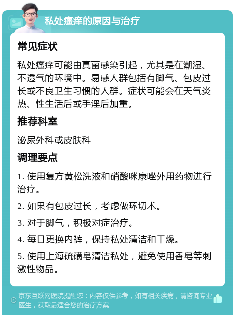 私处瘙痒的原因与治疗 常见症状 私处瘙痒可能由真菌感染引起，尤其是在潮湿、不透气的环境中。易感人群包括有脚气、包皮过长或不良卫生习惯的人群。症状可能会在天气炎热、性生活后或手淫后加重。 推荐科室 泌尿外科或皮肤科 调理要点 1. 使用复方黄松洗液和硝酸咪康唑外用药物进行治疗。 2. 如果有包皮过长，考虑做环切术。 3. 对于脚气，积极对症治疗。 4. 每日更换内裤，保持私处清洁和干燥。 5. 使用上海硫磺皂清洁私处，避免使用香皂等刺激性物品。