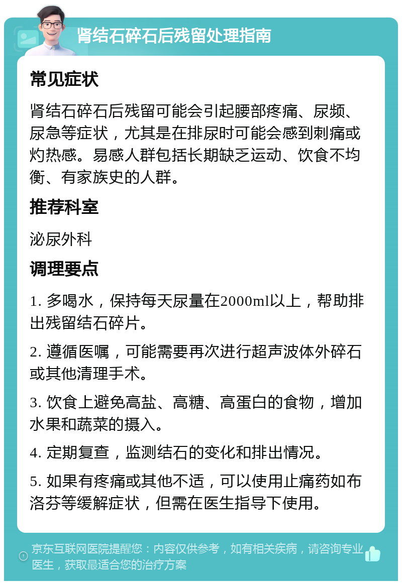 肾结石碎石后残留处理指南 常见症状 肾结石碎石后残留可能会引起腰部疼痛、尿频、尿急等症状，尤其是在排尿时可能会感到刺痛或灼热感。易感人群包括长期缺乏运动、饮食不均衡、有家族史的人群。 推荐科室 泌尿外科 调理要点 1. 多喝水，保持每天尿量在2000ml以上，帮助排出残留结石碎片。 2. 遵循医嘱，可能需要再次进行超声波体外碎石或其他清理手术。 3. 饮食上避免高盐、高糖、高蛋白的食物，增加水果和蔬菜的摄入。 4. 定期复查，监测结石的变化和排出情况。 5. 如果有疼痛或其他不适，可以使用止痛药如布洛芬等缓解症状，但需在医生指导下使用。