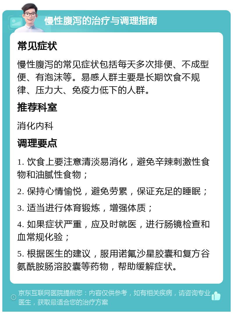 慢性腹泻的治疗与调理指南 常见症状 慢性腹泻的常见症状包括每天多次排便、不成型便、有泡沫等。易感人群主要是长期饮食不规律、压力大、免疫力低下的人群。 推荐科室 消化内科 调理要点 1. 饮食上要注意清淡易消化，避免辛辣刺激性食物和油腻性食物； 2. 保持心情愉悦，避免劳累，保证充足的睡眠； 3. 适当进行体育锻炼，增强体质； 4. 如果症状严重，应及时就医，进行肠镜检查和血常规化验； 5. 根据医生的建议，服用诺氟沙星胶囊和复方谷氨酰胺肠溶胶囊等药物，帮助缓解症状。