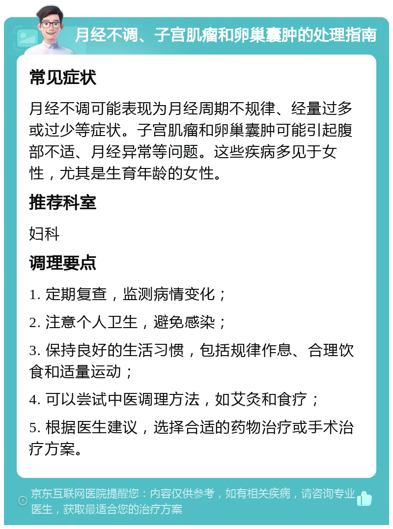 月经不调、子宫肌瘤和卵巢囊肿的处理指南 常见症状 月经不调可能表现为月经周期不规律、经量过多或过少等症状。子宫肌瘤和卵巢囊肿可能引起腹部不适、月经异常等问题。这些疾病多见于女性，尤其是生育年龄的女性。 推荐科室 妇科 调理要点 1. 定期复查，监测病情变化； 2. 注意个人卫生，避免感染； 3. 保持良好的生活习惯，包括规律作息、合理饮食和适量运动； 4. 可以尝试中医调理方法，如艾灸和食疗； 5. 根据医生建议，选择合适的药物治疗或手术治疗方案。