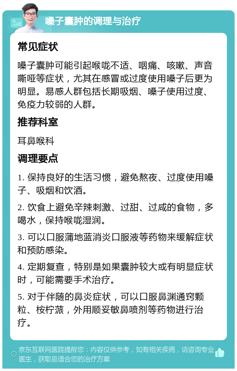 嗓子囊肿的调理与治疗 常见症状 嗓子囊肿可能引起喉咙不适、咽痛、咳嗽、声音嘶哑等症状，尤其在感冒或过度使用嗓子后更为明显。易感人群包括长期吸烟、嗓子使用过度、免疫力较弱的人群。 推荐科室 耳鼻喉科 调理要点 1. 保持良好的生活习惯，避免熬夜、过度使用嗓子、吸烟和饮酒。 2. 饮食上避免辛辣刺激、过甜、过咸的食物，多喝水，保持喉咙湿润。 3. 可以口服蒲地蓝消炎口服液等药物来缓解症状和预防感染。 4. 定期复查，特别是如果囊肿较大或有明显症状时，可能需要手术治疗。 5. 对于伴随的鼻炎症状，可以口服鼻渊通窍颗粒、桉柠蒎，外用顺妥敏鼻喷剂等药物进行治疗。