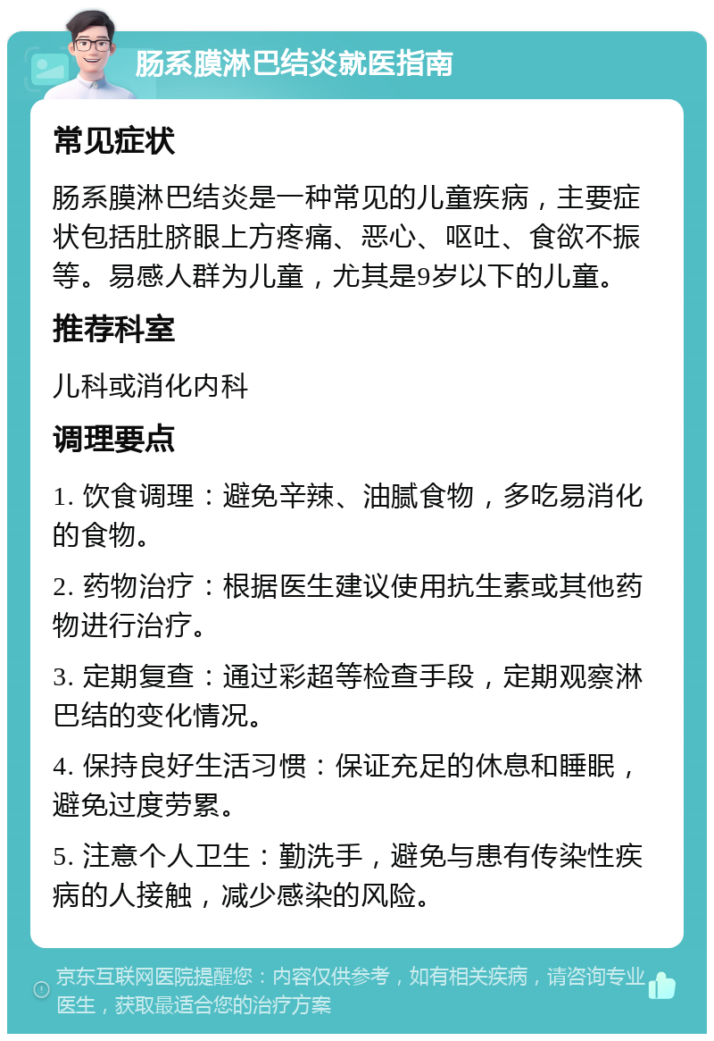 肠系膜淋巴结炎就医指南 常见症状 肠系膜淋巴结炎是一种常见的儿童疾病，主要症状包括肚脐眼上方疼痛、恶心、呕吐、食欲不振等。易感人群为儿童，尤其是9岁以下的儿童。 推荐科室 儿科或消化内科 调理要点 1. 饮食调理：避免辛辣、油腻食物，多吃易消化的食物。 2. 药物治疗：根据医生建议使用抗生素或其他药物进行治疗。 3. 定期复查：通过彩超等检查手段，定期观察淋巴结的变化情况。 4. 保持良好生活习惯：保证充足的休息和睡眠，避免过度劳累。 5. 注意个人卫生：勤洗手，避免与患有传染性疾病的人接触，减少感染的风险。