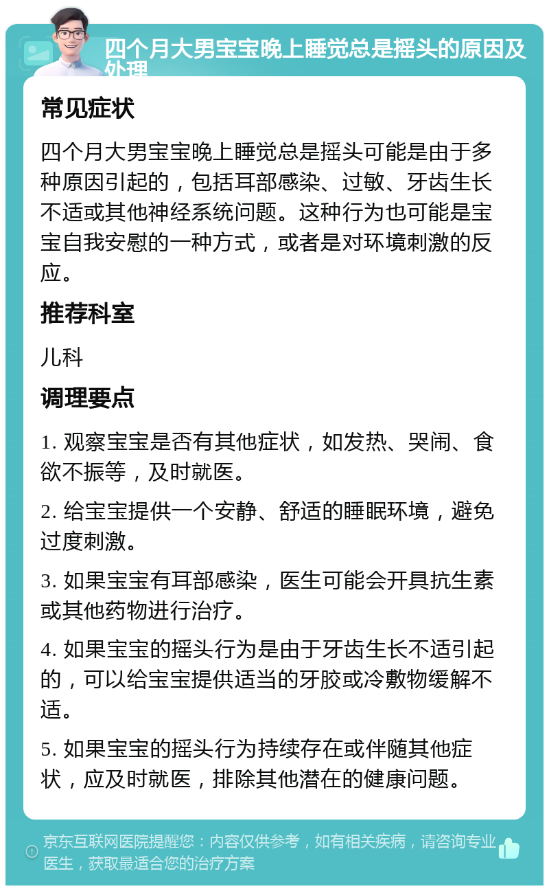 四个月大男宝宝晚上睡觉总是摇头的原因及处理 常见症状 四个月大男宝宝晚上睡觉总是摇头可能是由于多种原因引起的，包括耳部感染、过敏、牙齿生长不适或其他神经系统问题。这种行为也可能是宝宝自我安慰的一种方式，或者是对环境刺激的反应。 推荐科室 儿科 调理要点 1. 观察宝宝是否有其他症状，如发热、哭闹、食欲不振等，及时就医。 2. 给宝宝提供一个安静、舒适的睡眠环境，避免过度刺激。 3. 如果宝宝有耳部感染，医生可能会开具抗生素或其他药物进行治疗。 4. 如果宝宝的摇头行为是由于牙齿生长不适引起的，可以给宝宝提供适当的牙胶或冷敷物缓解不适。 5. 如果宝宝的摇头行为持续存在或伴随其他症状，应及时就医，排除其他潜在的健康问题。