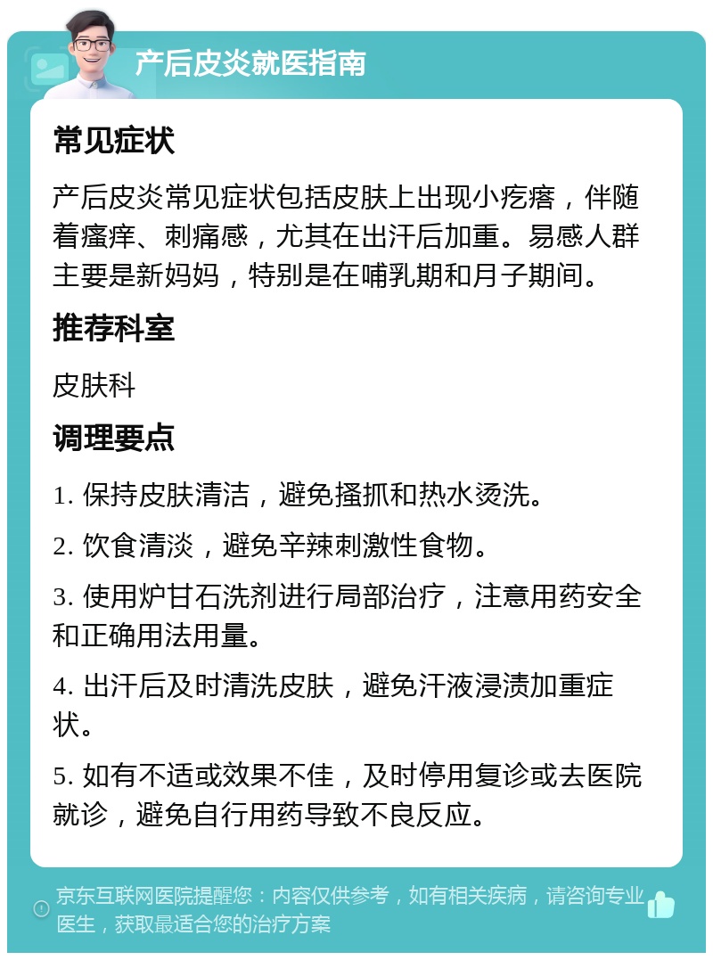 产后皮炎就医指南 常见症状 产后皮炎常见症状包括皮肤上出现小疙瘩，伴随着瘙痒、刺痛感，尤其在出汗后加重。易感人群主要是新妈妈，特别是在哺乳期和月子期间。 推荐科室 皮肤科 调理要点 1. 保持皮肤清洁，避免搔抓和热水烫洗。 2. 饮食清淡，避免辛辣刺激性食物。 3. 使用炉甘石洗剂进行局部治疗，注意用药安全和正确用法用量。 4. 出汗后及时清洗皮肤，避免汗液浸渍加重症状。 5. 如有不适或效果不佳，及时停用复诊或去医院就诊，避免自行用药导致不良反应。