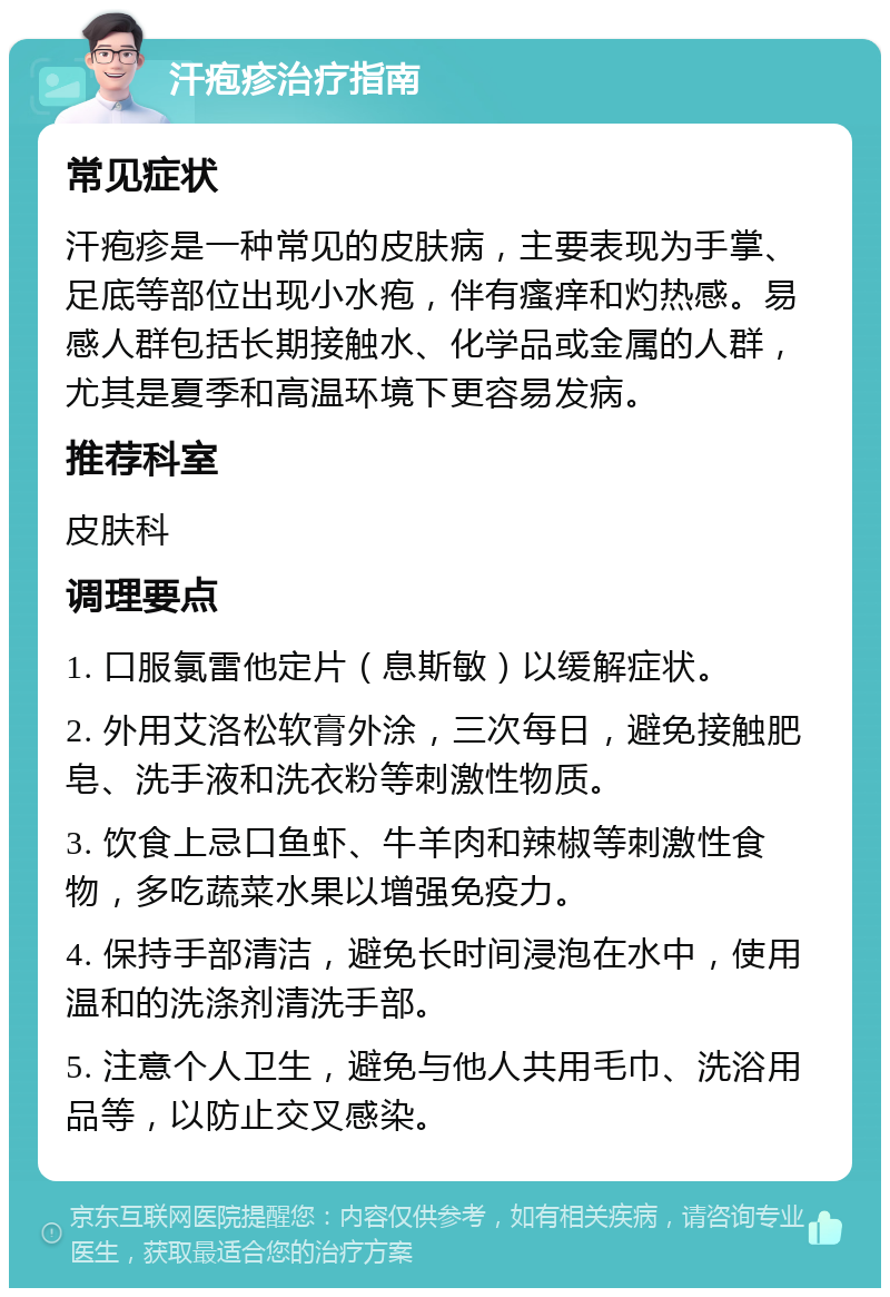 汗疱疹治疗指南 常见症状 汗疱疹是一种常见的皮肤病，主要表现为手掌、足底等部位出现小水疱，伴有瘙痒和灼热感。易感人群包括长期接触水、化学品或金属的人群，尤其是夏季和高温环境下更容易发病。 推荐科室 皮肤科 调理要点 1. 口服氯雷他定片（息斯敏）以缓解症状。 2. 外用艾洛松软膏外涂，三次每日，避免接触肥皂、洗手液和洗衣粉等刺激性物质。 3. 饮食上忌口鱼虾、牛羊肉和辣椒等刺激性食物，多吃蔬菜水果以增强免疫力。 4. 保持手部清洁，避免长时间浸泡在水中，使用温和的洗涤剂清洗手部。 5. 注意个人卫生，避免与他人共用毛巾、洗浴用品等，以防止交叉感染。