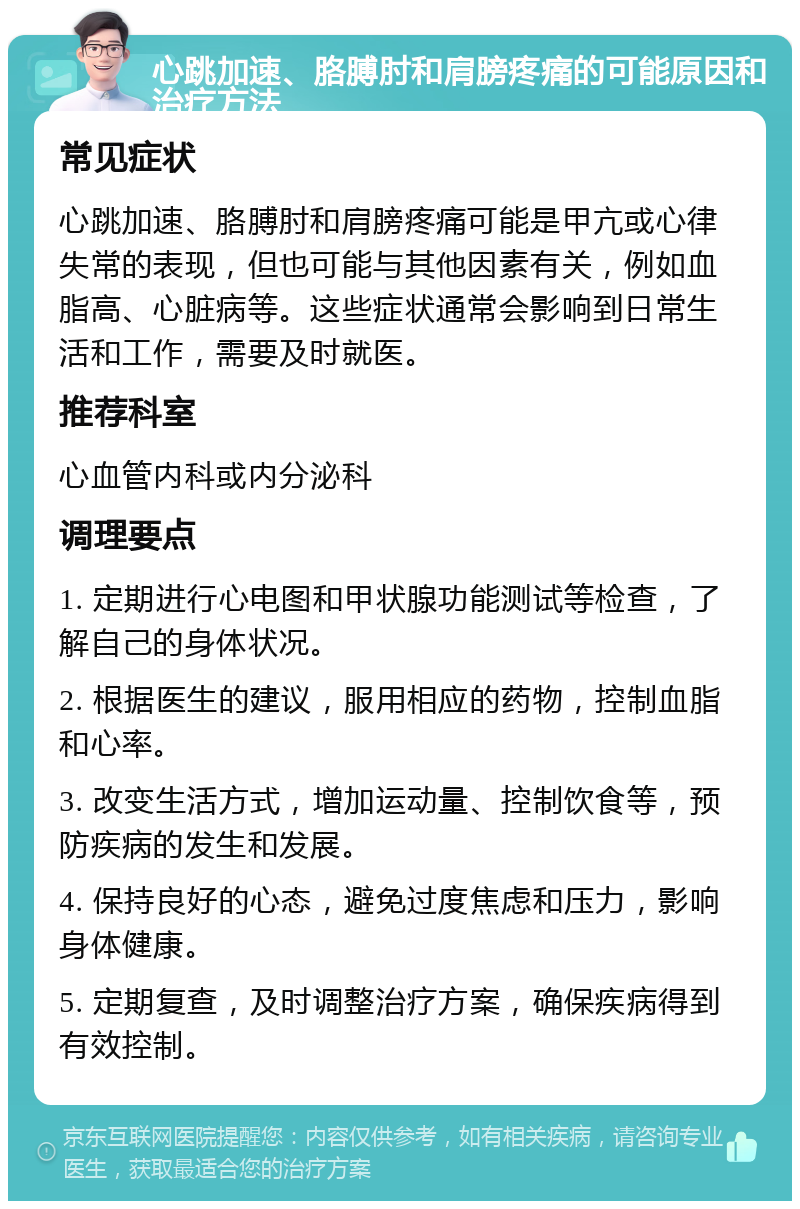 心跳加速、胳膊肘和肩膀疼痛的可能原因和治疗方法 常见症状 心跳加速、胳膊肘和肩膀疼痛可能是甲亢或心律失常的表现，但也可能与其他因素有关，例如血脂高、心脏病等。这些症状通常会影响到日常生活和工作，需要及时就医。 推荐科室 心血管内科或内分泌科 调理要点 1. 定期进行心电图和甲状腺功能测试等检查，了解自己的身体状况。 2. 根据医生的建议，服用相应的药物，控制血脂和心率。 3. 改变生活方式，增加运动量、控制饮食等，预防疾病的发生和发展。 4. 保持良好的心态，避免过度焦虑和压力，影响身体健康。 5. 定期复查，及时调整治疗方案，确保疾病得到有效控制。