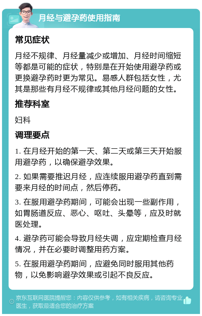 月经与避孕药使用指南 常见症状 月经不规律、月经量减少或增加、月经时间缩短等都是可能的症状，特别是在开始使用避孕药或更换避孕药时更为常见。易感人群包括女性，尤其是那些有月经不规律或其他月经问题的女性。 推荐科室 妇科 调理要点 1. 在月经开始的第一天、第二天或第三天开始服用避孕药，以确保避孕效果。 2. 如果需要推迟月经，应连续服用避孕药直到需要来月经的时间点，然后停药。 3. 在服用避孕药期间，可能会出现一些副作用，如胃肠道反应、恶心、呕吐、头晕等，应及时就医处理。 4. 避孕药可能会导致月经失调，应定期检查月经情况，并在必要时调整用药方案。 5. 在服用避孕药期间，应避免同时服用其他药物，以免影响避孕效果或引起不良反应。