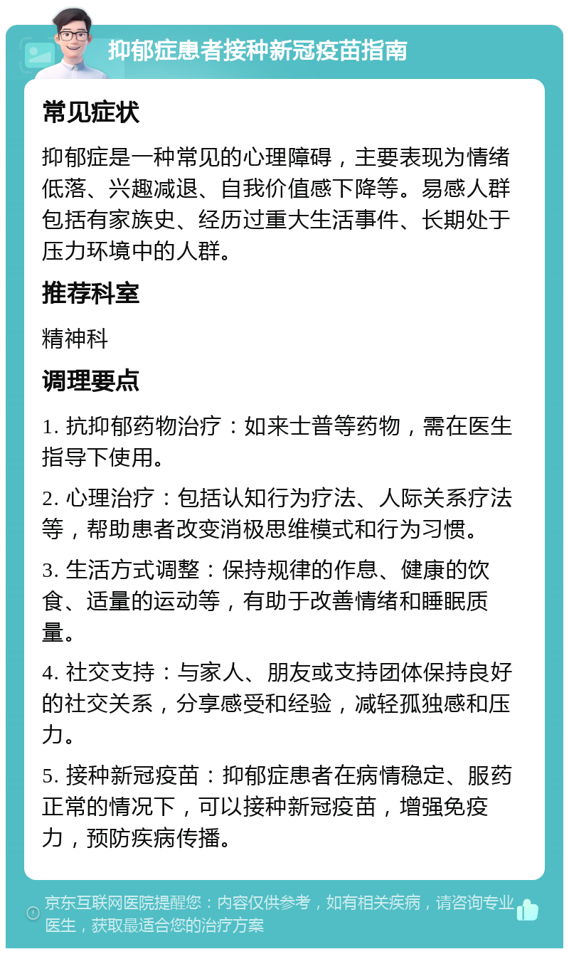 抑郁症患者接种新冠疫苗指南 常见症状 抑郁症是一种常见的心理障碍，主要表现为情绪低落、兴趣减退、自我价值感下降等。易感人群包括有家族史、经历过重大生活事件、长期处于压力环境中的人群。 推荐科室 精神科 调理要点 1. 抗抑郁药物治疗：如来士普等药物，需在医生指导下使用。 2. 心理治疗：包括认知行为疗法、人际关系疗法等，帮助患者改变消极思维模式和行为习惯。 3. 生活方式调整：保持规律的作息、健康的饮食、适量的运动等，有助于改善情绪和睡眠质量。 4. 社交支持：与家人、朋友或支持团体保持良好的社交关系，分享感受和经验，减轻孤独感和压力。 5. 接种新冠疫苗：抑郁症患者在病情稳定、服药正常的情况下，可以接种新冠疫苗，增强免疫力，预防疾病传播。