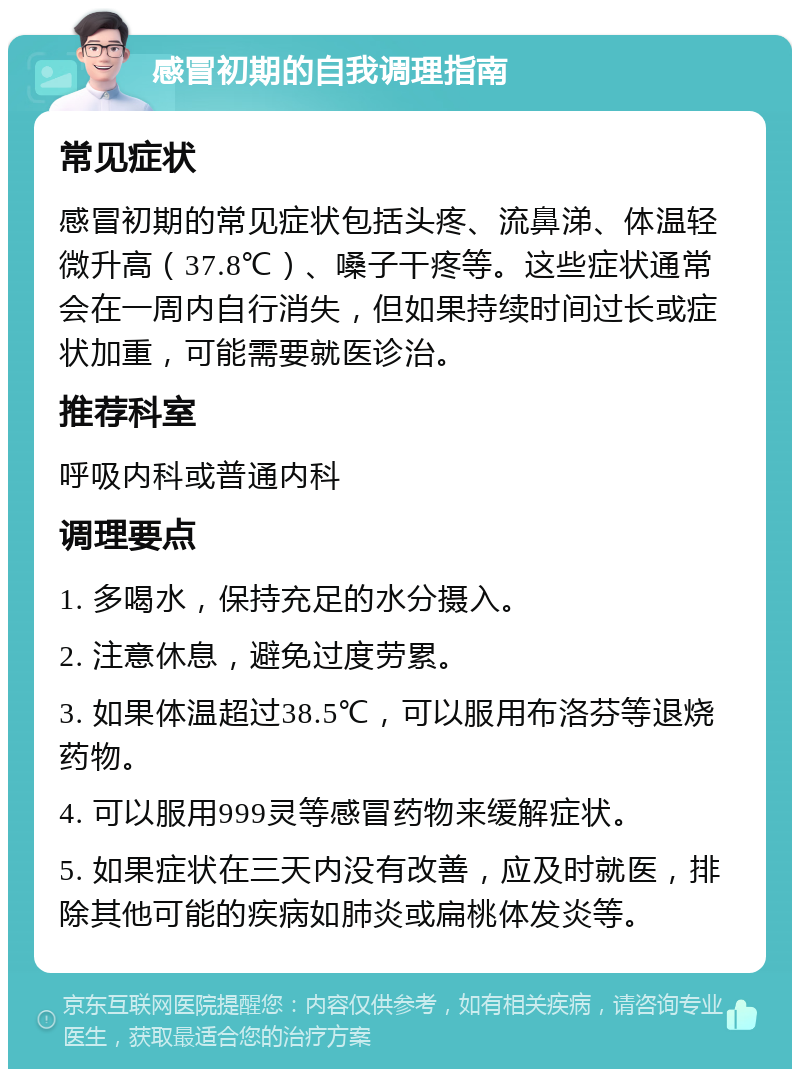 感冒初期的自我调理指南 常见症状 感冒初期的常见症状包括头疼、流鼻涕、体温轻微升高（37.8℃）、嗓子干疼等。这些症状通常会在一周内自行消失，但如果持续时间过长或症状加重，可能需要就医诊治。 推荐科室 呼吸内科或普通内科 调理要点 1. 多喝水，保持充足的水分摄入。 2. 注意休息，避免过度劳累。 3. 如果体温超过38.5℃，可以服用布洛芬等退烧药物。 4. 可以服用999灵等感冒药物来缓解症状。 5. 如果症状在三天内没有改善，应及时就医，排除其他可能的疾病如肺炎或扁桃体发炎等。