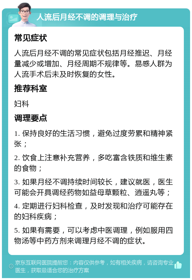 人流后月经不调的调理与治疗 常见症状 人流后月经不调的常见症状包括月经推迟、月经量减少或增加、月经周期不规律等。易感人群为人流手术后未及时恢复的女性。 推荐科室 妇科 调理要点 1. 保持良好的生活习惯，避免过度劳累和精神紧张； 2. 饮食上注意补充营养，多吃富含铁质和维生素的食物； 3. 如果月经不调持续时间较长，建议就医，医生可能会开具调经药物如益母草颗粒、逍遥丸等； 4. 定期进行妇科检查，及时发现和治疗可能存在的妇科疾病； 5. 如果有需要，可以考虑中医调理，例如服用四物汤等中药方剂来调理月经不调的症状。