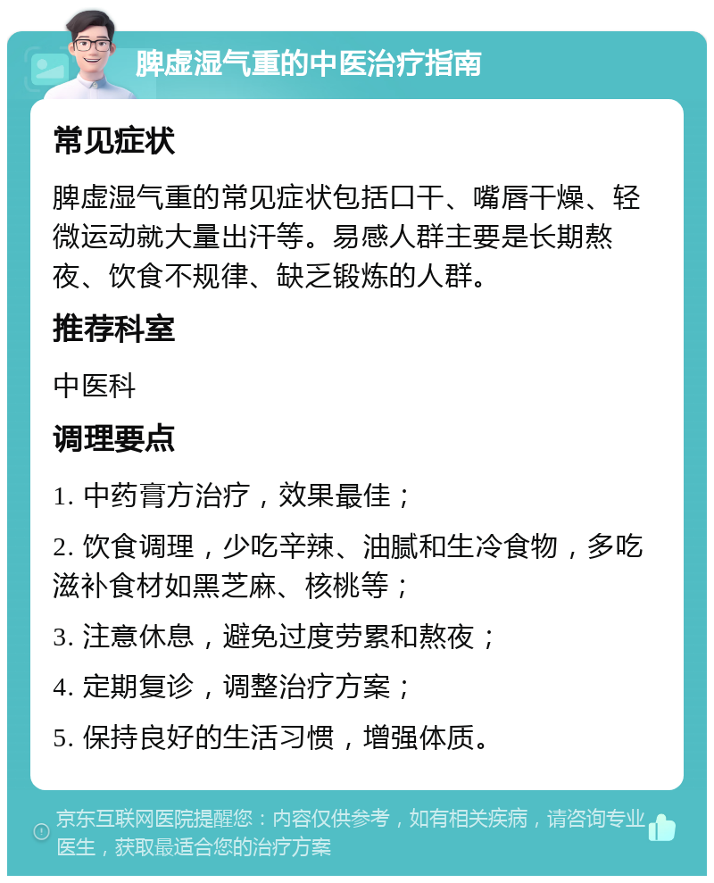 脾虚湿气重的中医治疗指南 常见症状 脾虚湿气重的常见症状包括口干、嘴唇干燥、轻微运动就大量出汗等。易感人群主要是长期熬夜、饮食不规律、缺乏锻炼的人群。 推荐科室 中医科 调理要点 1. 中药膏方治疗，效果最佳； 2. 饮食调理，少吃辛辣、油腻和生冷食物，多吃滋补食材如黑芝麻、核桃等； 3. 注意休息，避免过度劳累和熬夜； 4. 定期复诊，调整治疗方案； 5. 保持良好的生活习惯，增强体质。