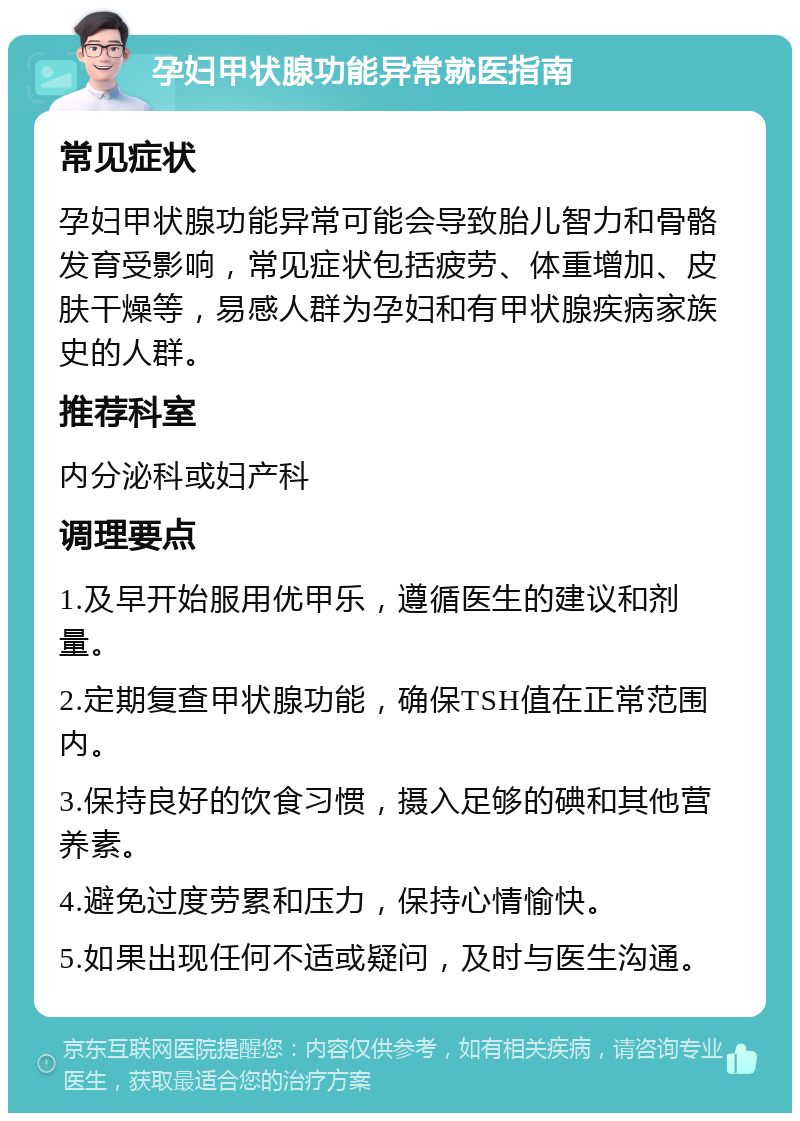 孕妇甲状腺功能异常就医指南 常见症状 孕妇甲状腺功能异常可能会导致胎儿智力和骨骼发育受影响，常见症状包括疲劳、体重增加、皮肤干燥等，易感人群为孕妇和有甲状腺疾病家族史的人群。 推荐科室 内分泌科或妇产科 调理要点 1.及早开始服用优甲乐，遵循医生的建议和剂量。 2.定期复查甲状腺功能，确保TSH值在正常范围内。 3.保持良好的饮食习惯，摄入足够的碘和其他营养素。 4.避免过度劳累和压力，保持心情愉快。 5.如果出现任何不适或疑问，及时与医生沟通。