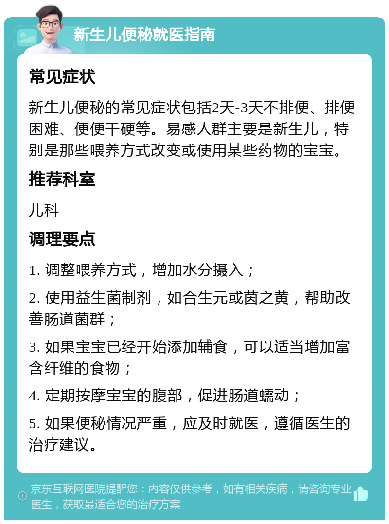 新生儿便秘就医指南 常见症状 新生儿便秘的常见症状包括2天-3天不排便、排便困难、便便干硬等。易感人群主要是新生儿，特别是那些喂养方式改变或使用某些药物的宝宝。 推荐科室 儿科 调理要点 1. 调整喂养方式，增加水分摄入； 2. 使用益生菌制剂，如合生元或茵之黄，帮助改善肠道菌群； 3. 如果宝宝已经开始添加辅食，可以适当增加富含纤维的食物； 4. 定期按摩宝宝的腹部，促进肠道蠕动； 5. 如果便秘情况严重，应及时就医，遵循医生的治疗建议。