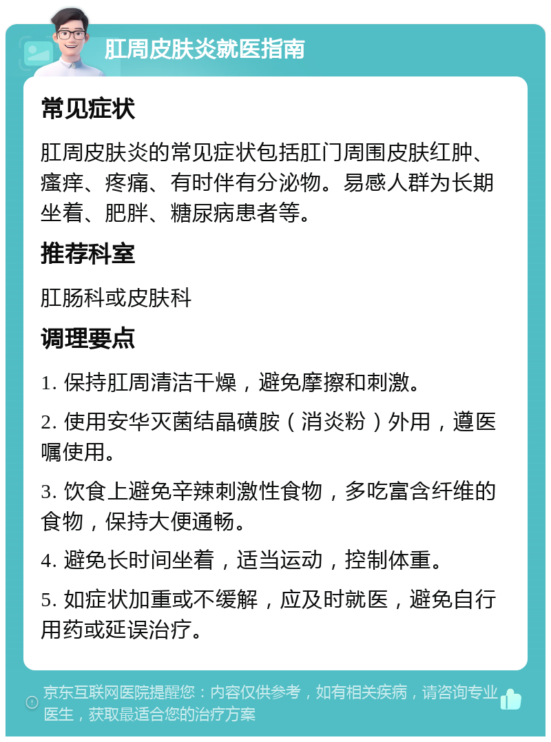 肛周皮肤炎就医指南 常见症状 肛周皮肤炎的常见症状包括肛门周围皮肤红肿、瘙痒、疼痛、有时伴有分泌物。易感人群为长期坐着、肥胖、糖尿病患者等。 推荐科室 肛肠科或皮肤科 调理要点 1. 保持肛周清洁干燥，避免摩擦和刺激。 2. 使用安华灭菌结晶磺胺（消炎粉）外用，遵医嘱使用。 3. 饮食上避免辛辣刺激性食物，多吃富含纤维的食物，保持大便通畅。 4. 避免长时间坐着，适当运动，控制体重。 5. 如症状加重或不缓解，应及时就医，避免自行用药或延误治疗。