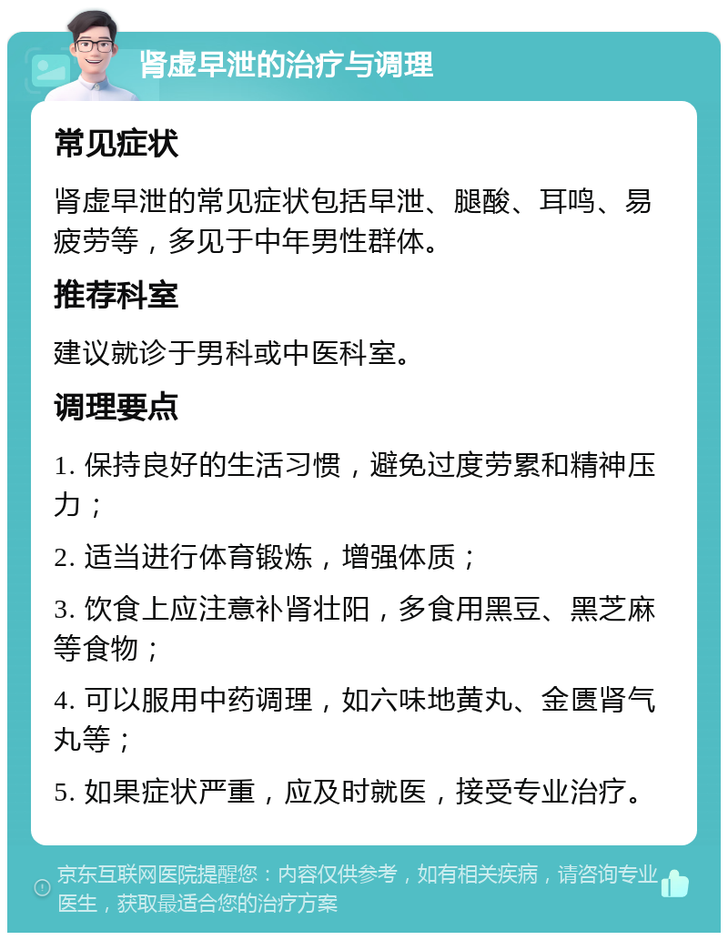 肾虚早泄的治疗与调理 常见症状 肾虚早泄的常见症状包括早泄、腿酸、耳鸣、易疲劳等，多见于中年男性群体。 推荐科室 建议就诊于男科或中医科室。 调理要点 1. 保持良好的生活习惯，避免过度劳累和精神压力； 2. 适当进行体育锻炼，增强体质； 3. 饮食上应注意补肾壮阳，多食用黑豆、黑芝麻等食物； 4. 可以服用中药调理，如六味地黄丸、金匮肾气丸等； 5. 如果症状严重，应及时就医，接受专业治疗。