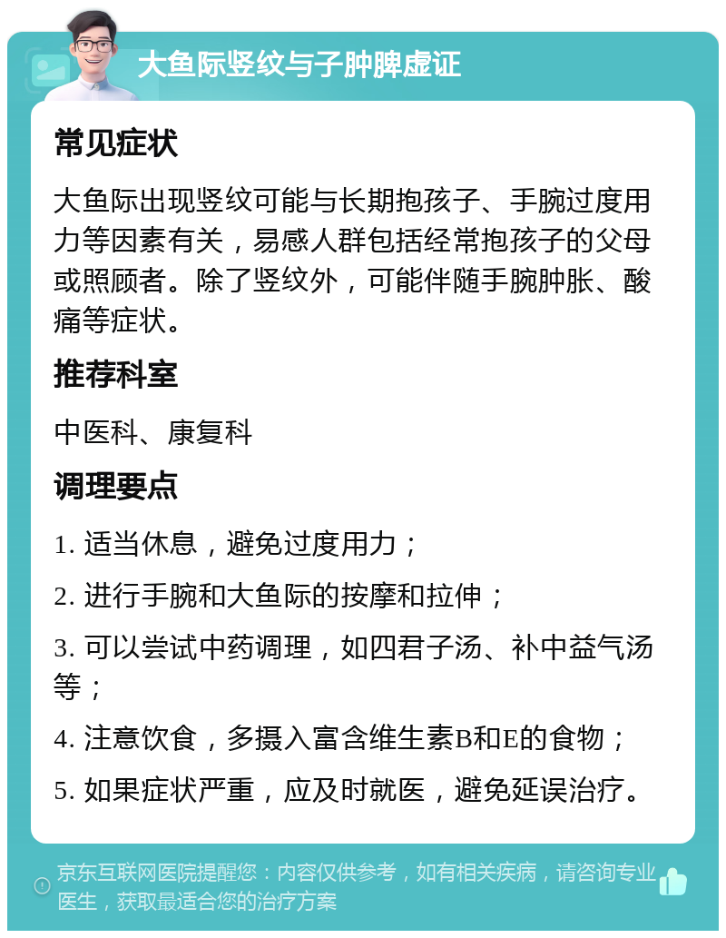 大鱼际竖纹与子肿脾虚证 常见症状 大鱼际出现竖纹可能与长期抱孩子、手腕过度用力等因素有关，易感人群包括经常抱孩子的父母或照顾者。除了竖纹外，可能伴随手腕肿胀、酸痛等症状。 推荐科室 中医科、康复科 调理要点 1. 适当休息，避免过度用力； 2. 进行手腕和大鱼际的按摩和拉伸； 3. 可以尝试中药调理，如四君子汤、补中益气汤等； 4. 注意饮食，多摄入富含维生素B和E的食物； 5. 如果症状严重，应及时就医，避免延误治疗。