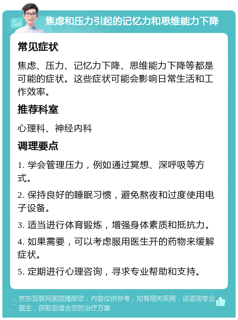 焦虑和压力引起的记忆力和思维能力下降 常见症状 焦虑、压力、记忆力下降、思维能力下降等都是可能的症状。这些症状可能会影响日常生活和工作效率。 推荐科室 心理科、神经内科 调理要点 1. 学会管理压力，例如通过冥想、深呼吸等方式。 2. 保持良好的睡眠习惯，避免熬夜和过度使用电子设备。 3. 适当进行体育锻炼，增强身体素质和抵抗力。 4. 如果需要，可以考虑服用医生开的药物来缓解症状。 5. 定期进行心理咨询，寻求专业帮助和支持。