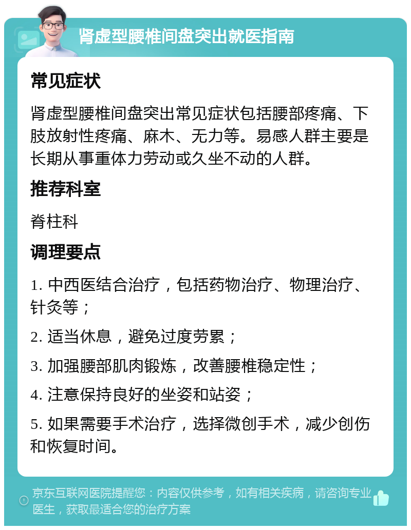 肾虚型腰椎间盘突出就医指南 常见症状 肾虚型腰椎间盘突出常见症状包括腰部疼痛、下肢放射性疼痛、麻木、无力等。易感人群主要是长期从事重体力劳动或久坐不动的人群。 推荐科室 脊柱科 调理要点 1. 中西医结合治疗，包括药物治疗、物理治疗、针灸等； 2. 适当休息，避免过度劳累； 3. 加强腰部肌肉锻炼，改善腰椎稳定性； 4. 注意保持良好的坐姿和站姿； 5. 如果需要手术治疗，选择微创手术，减少创伤和恢复时间。