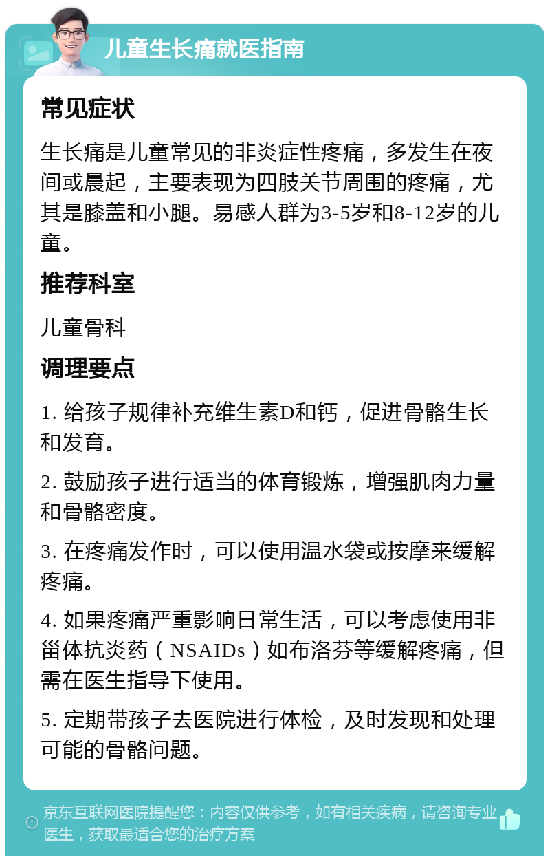 儿童生长痛就医指南 常见症状 生长痛是儿童常见的非炎症性疼痛，多发生在夜间或晨起，主要表现为四肢关节周围的疼痛，尤其是膝盖和小腿。易感人群为3-5岁和8-12岁的儿童。 推荐科室 儿童骨科 调理要点 1. 给孩子规律补充维生素D和钙，促进骨骼生长和发育。 2. 鼓励孩子进行适当的体育锻炼，增强肌肉力量和骨骼密度。 3. 在疼痛发作时，可以使用温水袋或按摩来缓解疼痛。 4. 如果疼痛严重影响日常生活，可以考虑使用非甾体抗炎药（NSAIDs）如布洛芬等缓解疼痛，但需在医生指导下使用。 5. 定期带孩子去医院进行体检，及时发现和处理可能的骨骼问题。