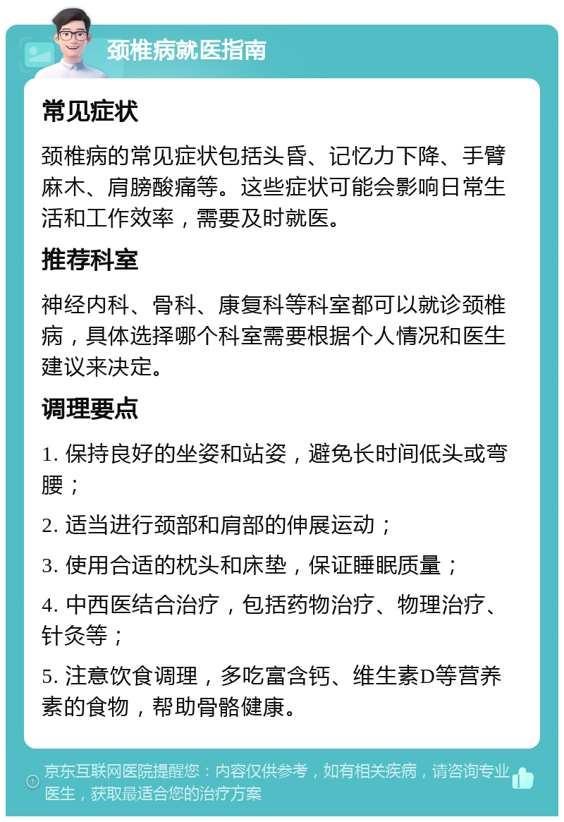 颈椎病就医指南 常见症状 颈椎病的常见症状包括头昏、记忆力下降、手臂麻木、肩膀酸痛等。这些症状可能会影响日常生活和工作效率，需要及时就医。 推荐科室 神经内科、骨科、康复科等科室都可以就诊颈椎病，具体选择哪个科室需要根据个人情况和医生建议来决定。 调理要点 1. 保持良好的坐姿和站姿，避免长时间低头或弯腰； 2. 适当进行颈部和肩部的伸展运动； 3. 使用合适的枕头和床垫，保证睡眠质量； 4. 中西医结合治疗，包括药物治疗、物理治疗、针灸等； 5. 注意饮食调理，多吃富含钙、维生素D等营养素的食物，帮助骨骼健康。