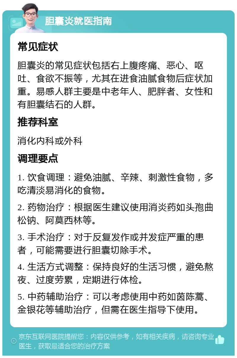 胆囊炎就医指南 常见症状 胆囊炎的常见症状包括右上腹疼痛、恶心、呕吐、食欲不振等，尤其在进食油腻食物后症状加重。易感人群主要是中老年人、肥胖者、女性和有胆囊结石的人群。 推荐科室 消化内科或外科 调理要点 1. 饮食调理：避免油腻、辛辣、刺激性食物，多吃清淡易消化的食物。 2. 药物治疗：根据医生建议使用消炎药如头孢曲松钠、阿莫西林等。 3. 手术治疗：对于反复发作或并发症严重的患者，可能需要进行胆囊切除手术。 4. 生活方式调整：保持良好的生活习惯，避免熬夜、过度劳累，定期进行体检。 5. 中药辅助治疗：可以考虑使用中药如茵陈蒿、金银花等辅助治疗，但需在医生指导下使用。