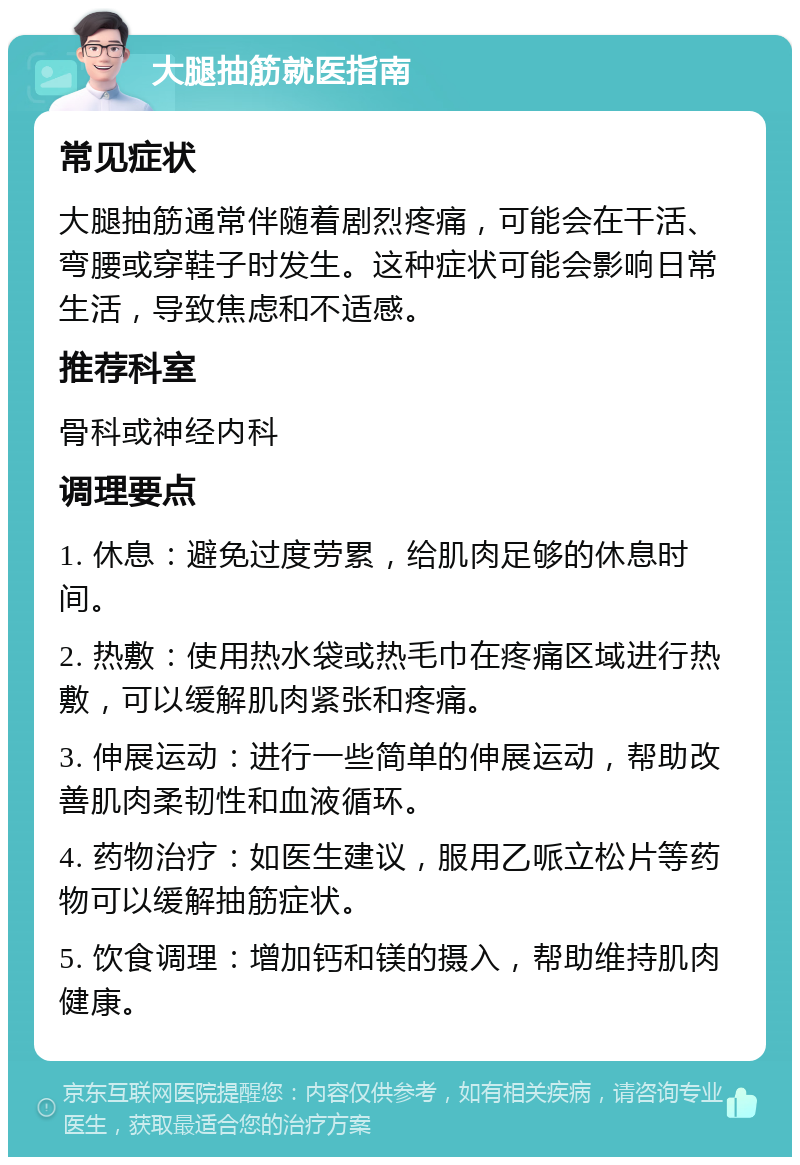 大腿抽筋就医指南 常见症状 大腿抽筋通常伴随着剧烈疼痛，可能会在干活、弯腰或穿鞋子时发生。这种症状可能会影响日常生活，导致焦虑和不适感。 推荐科室 骨科或神经内科 调理要点 1. 休息：避免过度劳累，给肌肉足够的休息时间。 2. 热敷：使用热水袋或热毛巾在疼痛区域进行热敷，可以缓解肌肉紧张和疼痛。 3. 伸展运动：进行一些简单的伸展运动，帮助改善肌肉柔韧性和血液循环。 4. 药物治疗：如医生建议，服用乙哌立松片等药物可以缓解抽筋症状。 5. 饮食调理：增加钙和镁的摄入，帮助维持肌肉健康。