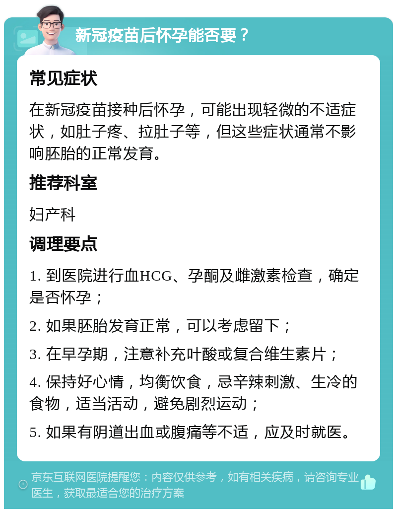 新冠疫苗后怀孕能否要？ 常见症状 在新冠疫苗接种后怀孕，可能出现轻微的不适症状，如肚子疼、拉肚子等，但这些症状通常不影响胚胎的正常发育。 推荐科室 妇产科 调理要点 1. 到医院进行血HCG、孕酮及雌激素检查，确定是否怀孕； 2. 如果胚胎发育正常，可以考虑留下； 3. 在早孕期，注意补充叶酸或复合维生素片； 4. 保持好心情，均衡饮食，忌辛辣刺激、生冷的食物，适当活动，避免剧烈运动； 5. 如果有阴道出血或腹痛等不适，应及时就医。